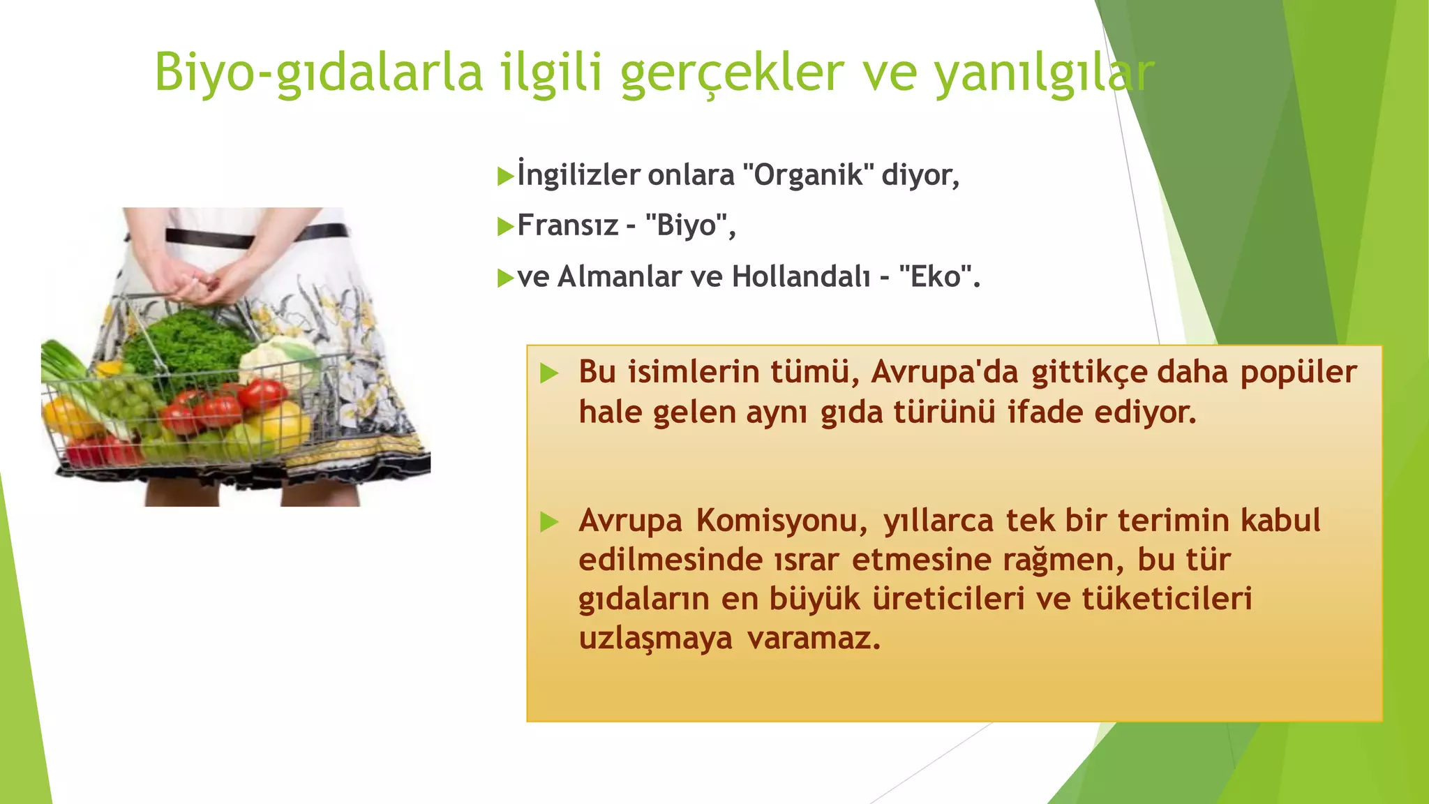 Biyo-gıdalarla ilgili gerçekler ve yanılgılar
İngilizler onlara "Organik" diyor,
Fransız - "Biyo",
ve Almanlar ve Hollandalı - "Eko".
 Bu isimlerin tümü, Avrupa'da gittikçe daha popüler
hale gelen aynı gıda türünü ifade ediyor.
 Avrupa Komisyonu, yıllarca tek bir terimin kabul
edilmesinde ısrar etmesine rağmen, bu tür
gıdaların en büyük üreticileri ve tüketicileri
uzlaşmaya varamaz.
 
