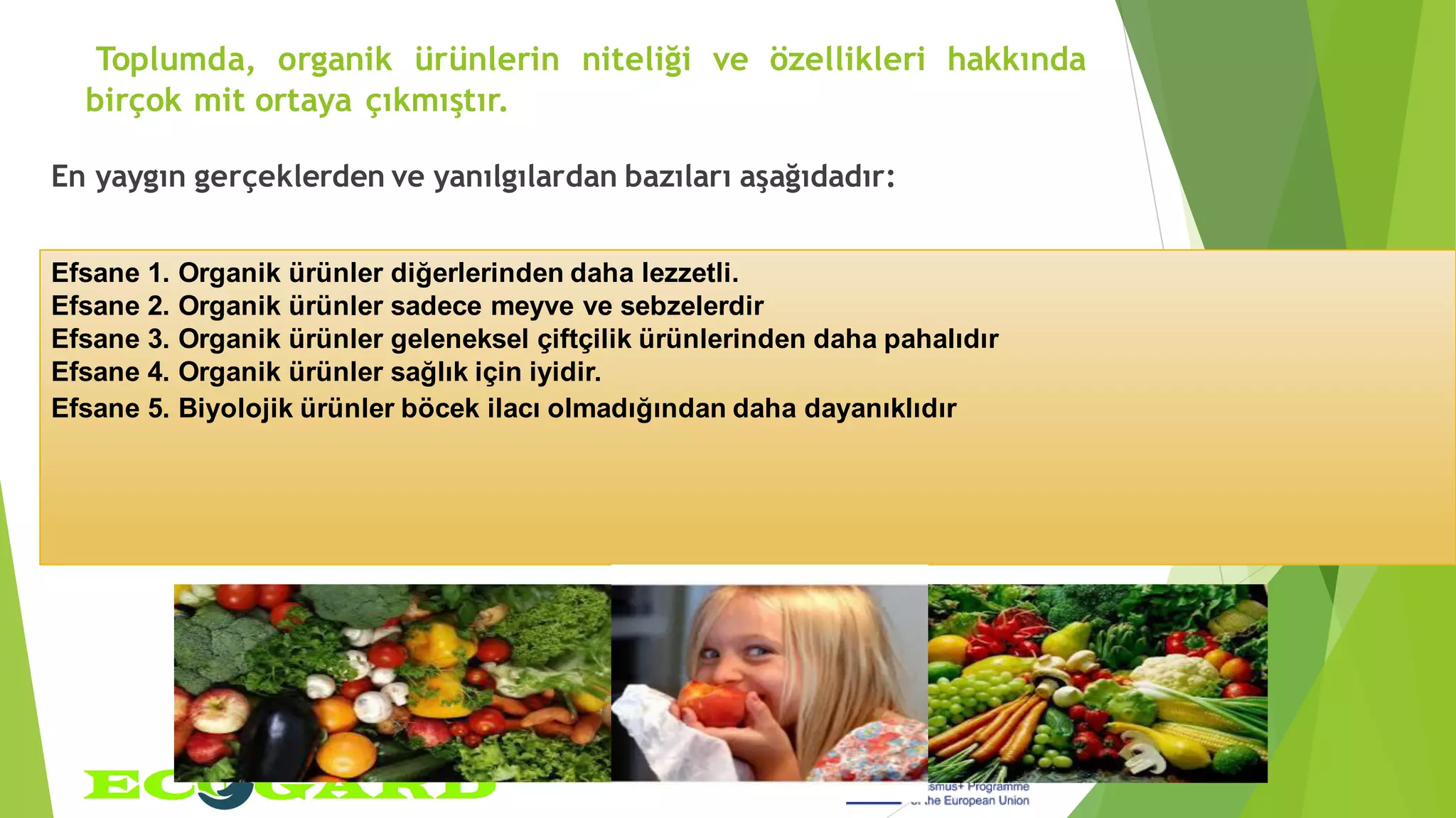 Toplumda, organik ürünlerin niteliği ve özellikleri hakkında
birçok mit ortaya çıkmıştır.
En yaygın gerçeklerden ve yanılgılardan bazıları aşağıdadır:
Efsane 1. Organik ürünler diğerlerinden daha lezzetli.
Efsane 2. Organik ürünler sadece meyve ve sebzelerdir
Efsane 3. Organik ürünler geleneksel çiftçilik ürünlerinden daha pahalıdır
Efsane 4. Organik ürünler sağlık için iyidir.
Efsane 5. Biyolojik ürünler böcek ilacı olmadığından daha dayanıklıdır
 