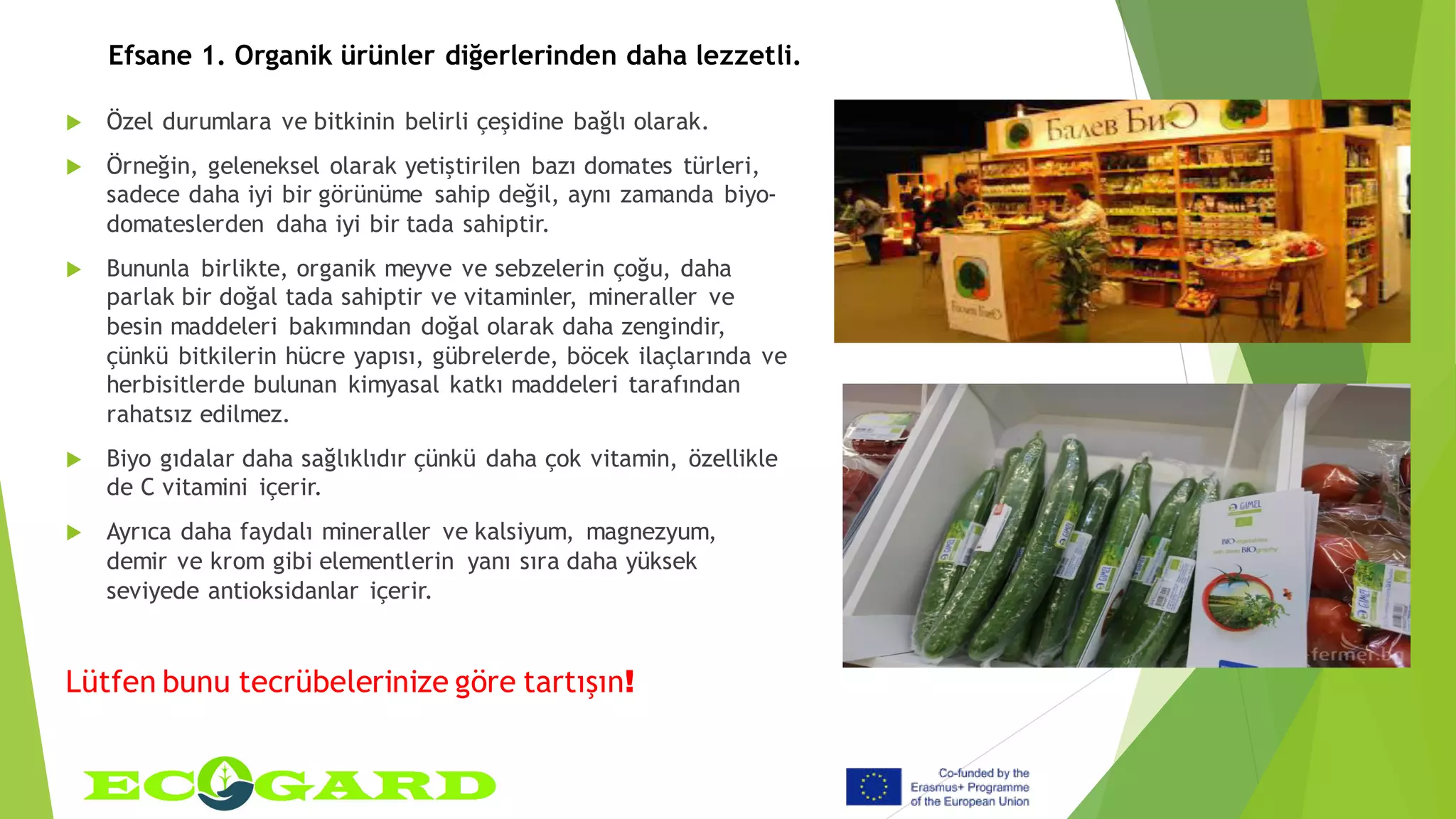Efsane 1. Organik ürünler diğerlerinden daha lezzetli.
 Özel durumlara ve bitkinin belirli çeşidine bağlı olarak.
 Örneğin, geleneksel olarak yetiştirilen bazı domates türleri,
sadece daha iyi bir görünüme sahip değil, aynı zamanda biyo-
domateslerden daha iyi bir tada sahiptir.
 Bununla birlikte, organik meyve ve sebzelerin çoğu, daha
parlak bir doğal tada sahiptir ve vitaminler, mineraller ve
besin maddeleri bakımından doğal olarak daha zengindir,
çünkü bitkilerin hücre yapısı, gübrelerde, böcek ilaçlarında ve
herbisitlerde bulunan kimyasal katkı maddeleri tarafından
rahatsız edilmez.
 Biyo gıdalar daha sağlıklıdır çünkü daha çok vitamin, özellikle
de C vitamini içerir.
 Ayrıca daha faydalı mineraller ve kalsiyum, magnezyum,
demir ve krom gibi elementlerin yanı sıra daha yüksek
seviyede antioksidanlar içerir.
Lütfen bunu tecrübelerinize göre tartışın!
 