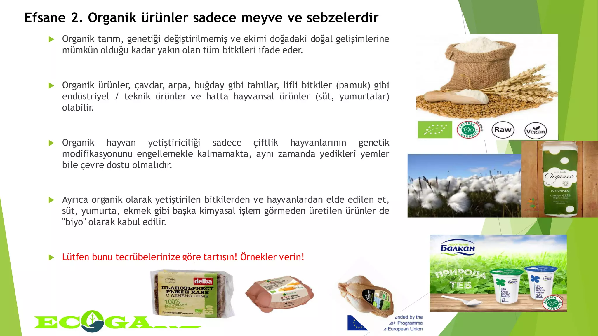 Efsane 2. Organik ürünler sadece meyve ve sebzelerdir
 Organik tarım, genetiği değiştirilmemiş ve ekimi doğadaki doğal gelişimlerine
mümkün olduğu kadar yakın olan tüm bitkileri ifade eder.
 Organik ürünler, çavdar, arpa, buğday gibi tahıllar, lifli bitkiler (pamuk) gibi
endüstriyel / teknik ürünler ve hatta hayvansal ürünler (süt, yumurtalar)
olabilir.
 Organik hayvan yetiştiriciliği sadece çiftlik hayvanlarının genetik
modifikasyonunu engellemekle kalmamakta, aynı zamanda yedikleri yemler
bile çevre dostu olmalıdır.
 Ayrıca organik olarak yetiştirilen bitkilerden ve hayvanlardan elde edilen et,
süt, yumurta, ekmek gibi başka kimyasal işlem görmeden üretilen ürünler de
"biyo" olarak kabul edilir.
 Lütfen bunu tecrübelerinize göre tartışın! Örnekler verin!
 