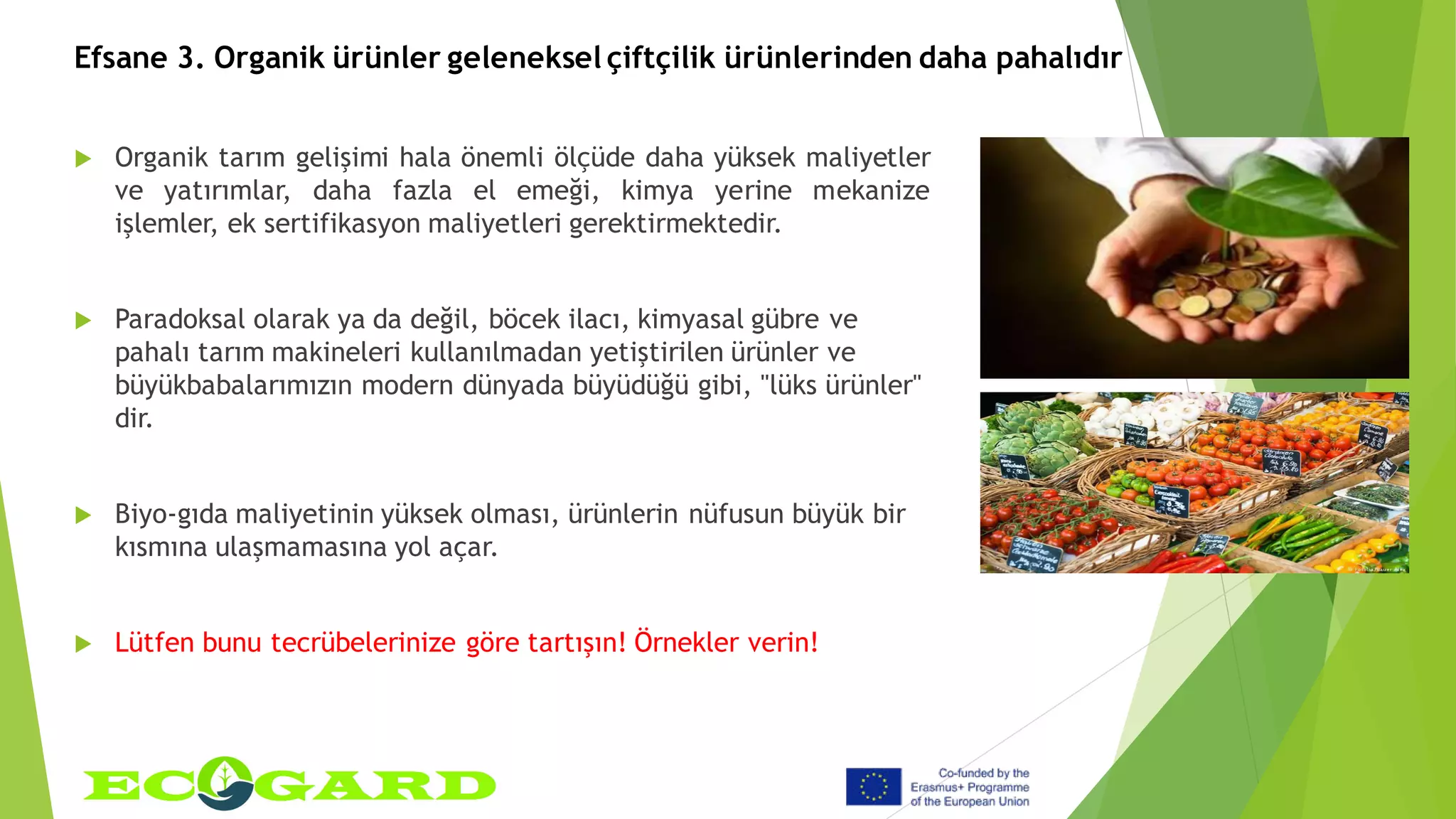 Efsane 3. Organik ürünler geleneksel çiftçilik ürünlerinden daha pahalıdır
 Organik tarım gelişimi hala önemli ölçüde daha yüksek maliyetler
ve yatırımlar, daha fazla el emeği, kimya yerine mekanize
işlemler, ek sertifikasyon maliyetleri gerektirmektedir.
 Paradoksal olarak ya da değil, böcek ilacı, kimyasal gübre ve
pahalı tarım makineleri kullanılmadan yetiştirilen ürünler ve
büyükbabalarımızın modern dünyada büyüdüğü gibi, "lüks ürünler"
dir.
 Biyo-gıda maliyetinin yüksek olması, ürünlerin nüfusun büyük bir
kısmına ulaşmamasına yol açar.
 Lütfen bunu tecrübelerinize göre tartışın! Örnekler verin!
 