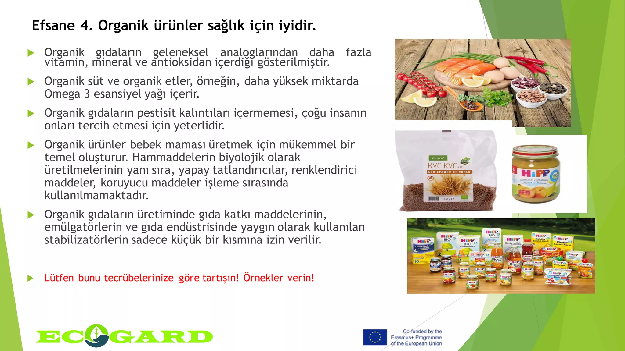 Efsane 4. Organik ürünler sağlık için iyidir.
 Organik gıdaların geleneksel analoglarından daha fazla
vitamin, mineral ve antioksidan içerdiği gösterilmiştir.
 Organik süt ve organik etler, örneğin, daha yüksek miktarda
Omega 3 esansiyel yağı içerir.
 Organik gıdaların pestisit kalıntıları içermemesi, çoğu insanın
onları tercih etmesi için yeterlidir.
 Organik ürünler bebek maması üretmek için mükemmel bir
temel oluşturur. Hammaddelerin biyolojik olarak
üretilmelerinin yanı sıra, yapay tatlandırıcılar, renklendirici
maddeler, koruyucu maddeler işleme sırasında
kullanılmamaktadır.
 Organik gıdaların üretiminde gıda katkı maddelerinin,
emülgatörlerin ve gıda endüstrisinde yaygın olarak kullanılan
stabilizatörlerin sadece küçük bir kısmına izin verilir.
 Lütfen bunu tecrübelerinize göre tartışın! Örnekler verin!
 