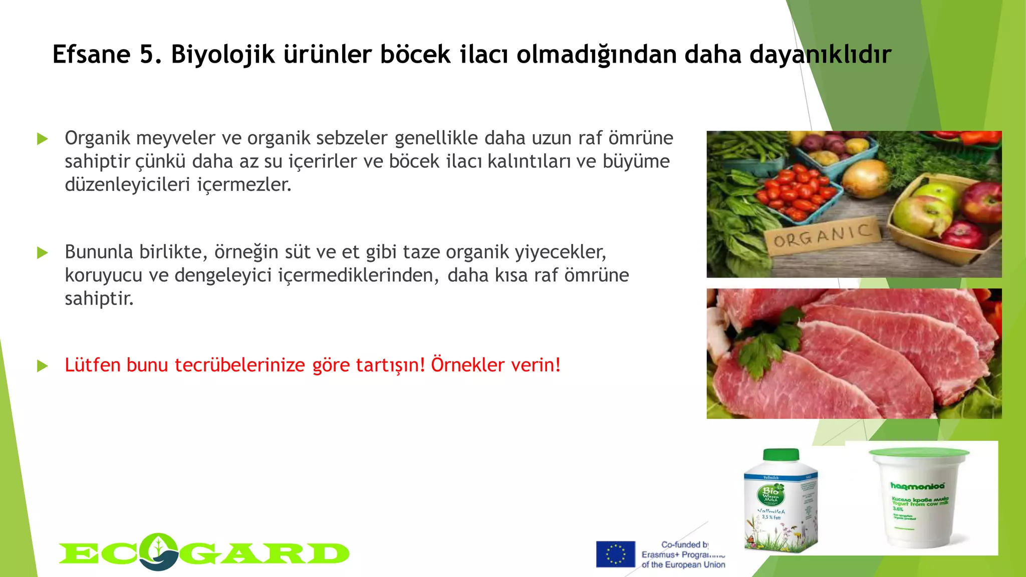 Efsane 5. Biyolojik ürünler böcek ilacı olmadığından daha dayanıklıdır
 Organik meyveler ve organik sebzeler genellikle daha uzun raf ömrüne
sahiptir çünkü daha az su içerirler ve böcek ilacı kalıntıları ve büyüme
düzenleyicileri içermezler.
 Bununla birlikte, örneğin süt ve et gibi taze organik yiyecekler,
koruyucu ve dengeleyici içermediklerinden, daha kısa raf ömrüne
sahiptir.
 Lütfen bunu tecrübelerinize göre tartışın! Örnekler verin!
 
