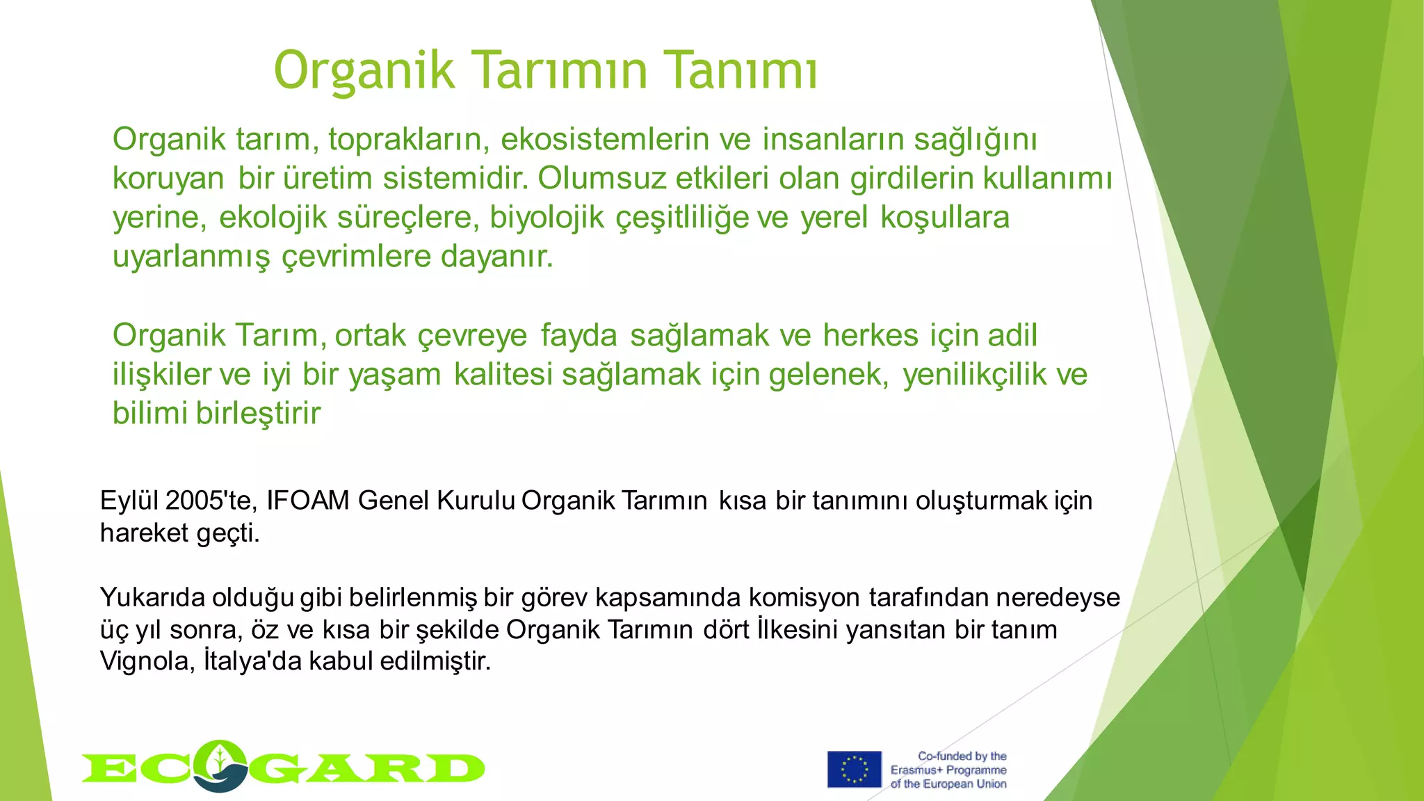 Organik Tarımın Tanımı
Eylül 2005'te, IFOAM Genel Kurulu Organik Tarımın kısa bir tanımını oluşturmak için
hareket geçti.
Yukarıda olduğu gibi belirlenmiş bir görev kapsamında komisyon tarafından neredeyse
üç yıl sonra, öz ve kısa bir şekilde Organik Tarımın dört İlkesini yansıtan bir tanım
Vignola, İtalya'da kabul edilmiştir.
Organik tarım, toprakların, ekosistemlerin ve insanların sağlığını
koruyan bir üretim sistemidir. Olumsuz etkileri olan girdilerin kullanımı
yerine, ekolojik süreçlere, biyolojik çeşitliliğe ve yerel koşullara
uyarlanmış çevrimlere dayanır.
Organik Tarım, ortak çevreye fayda sağlamak ve herkes için adil
ilişkiler ve iyi bir yaşam kalitesi sağlamak için gelenek, yenilikçilik ve
bilimi birleştirir
 