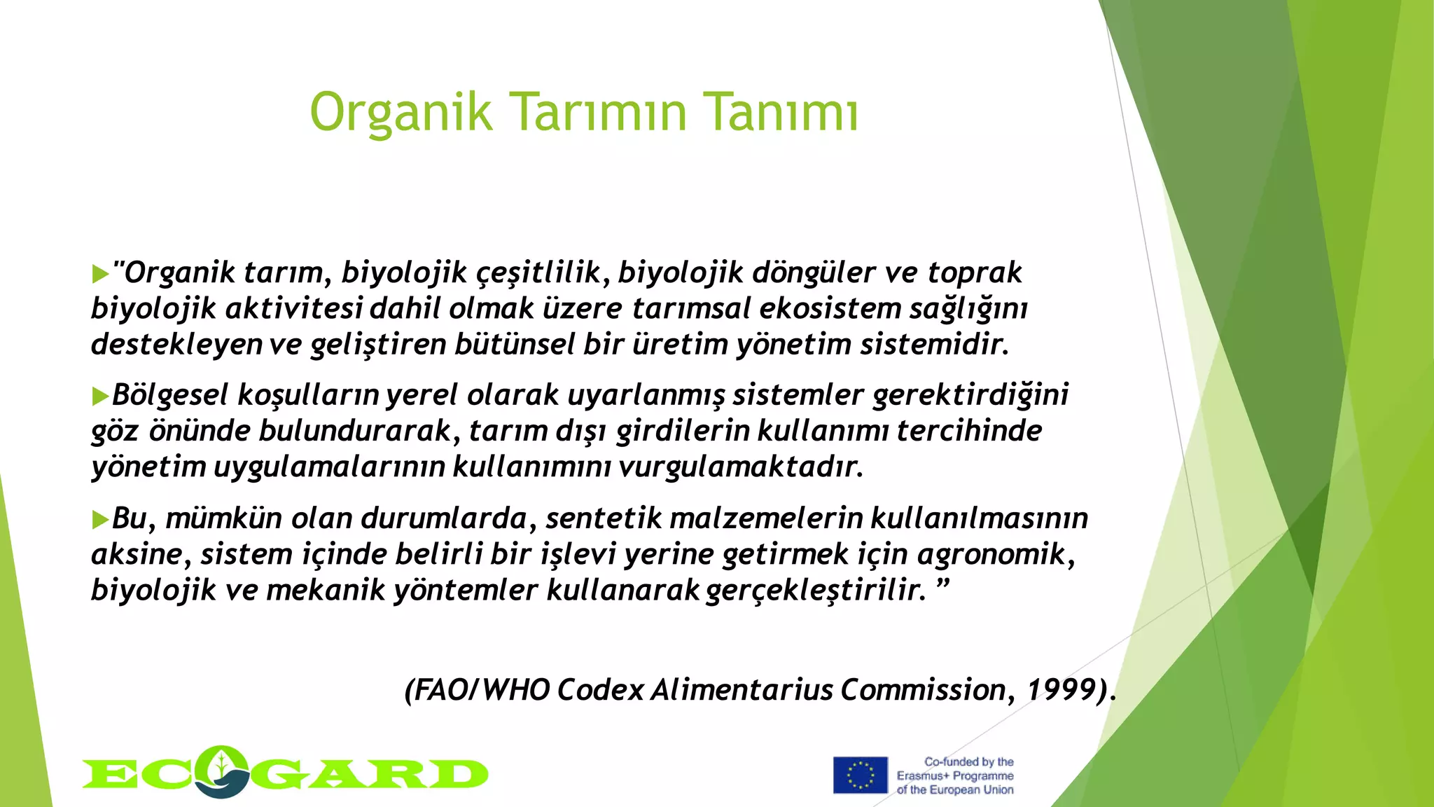 Organik Tarımın Tanımı
"Organik tarım, biyolojik çeşitlilik, biyolojik döngüler ve toprak
biyolojik aktivitesi dahil olmak üzere tarımsal ekosistem sağlığını
destekleyen ve geliştiren bütünsel bir üretim yönetim sistemidir.
Bölgesel koşulların yerel olarak uyarlanmış sistemler gerektirdiğini
göz önünde bulundurarak, tarım dışı girdilerin kullanımı tercihinde
yönetim uygulamalarının kullanımını vurgulamaktadır.
Bu, mümkün olan durumlarda, sentetik malzemelerin kullanılmasının
aksine, sistem içinde belirli bir işlevi yerine getirmek için agronomik,
biyolojik ve mekanik yöntemler kullanarak gerçekleştirilir. ”
(FAO/WHO Codex Alimentarius Commission, 1999).
 