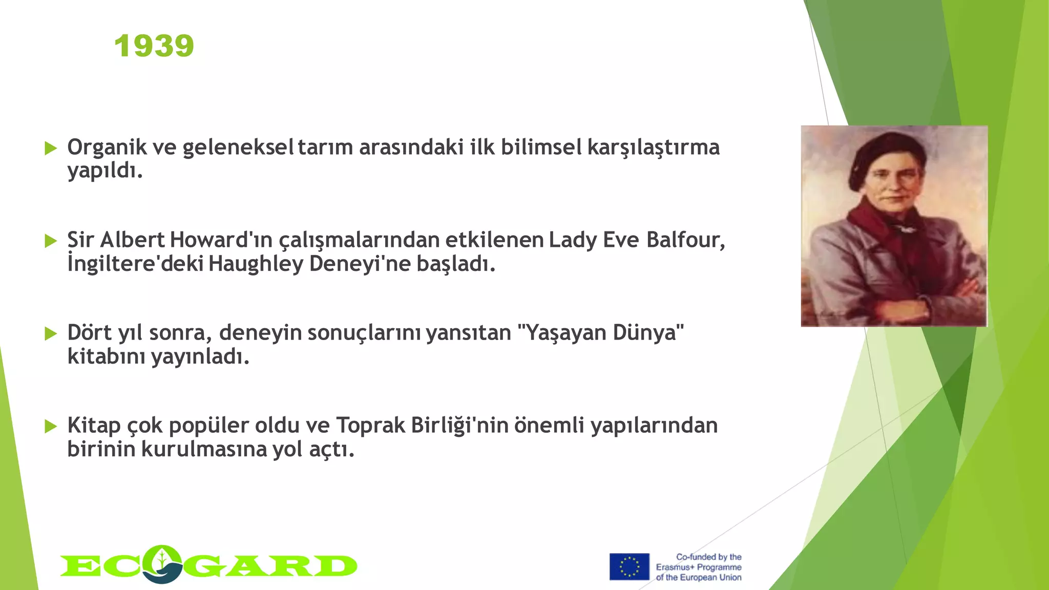 1939
 Organik ve gelenekseltarım arasındaki ilk bilimsel karşılaştırma
yapıldı.
 Sir Albert Howard'ın çalışmalarından etkilenen Lady Eve Balfour,
İngiltere'deki Haughley Deneyi'ne başladı.
 Dört yıl sonra, deneyin sonuçlarını yansıtan "Yaşayan Dünya"
kitabını yayınladı.
 Kitap çok popüler oldu ve Toprak Birliği'nin önemli yapılarından
birinin kurulmasına yol açtı.
 