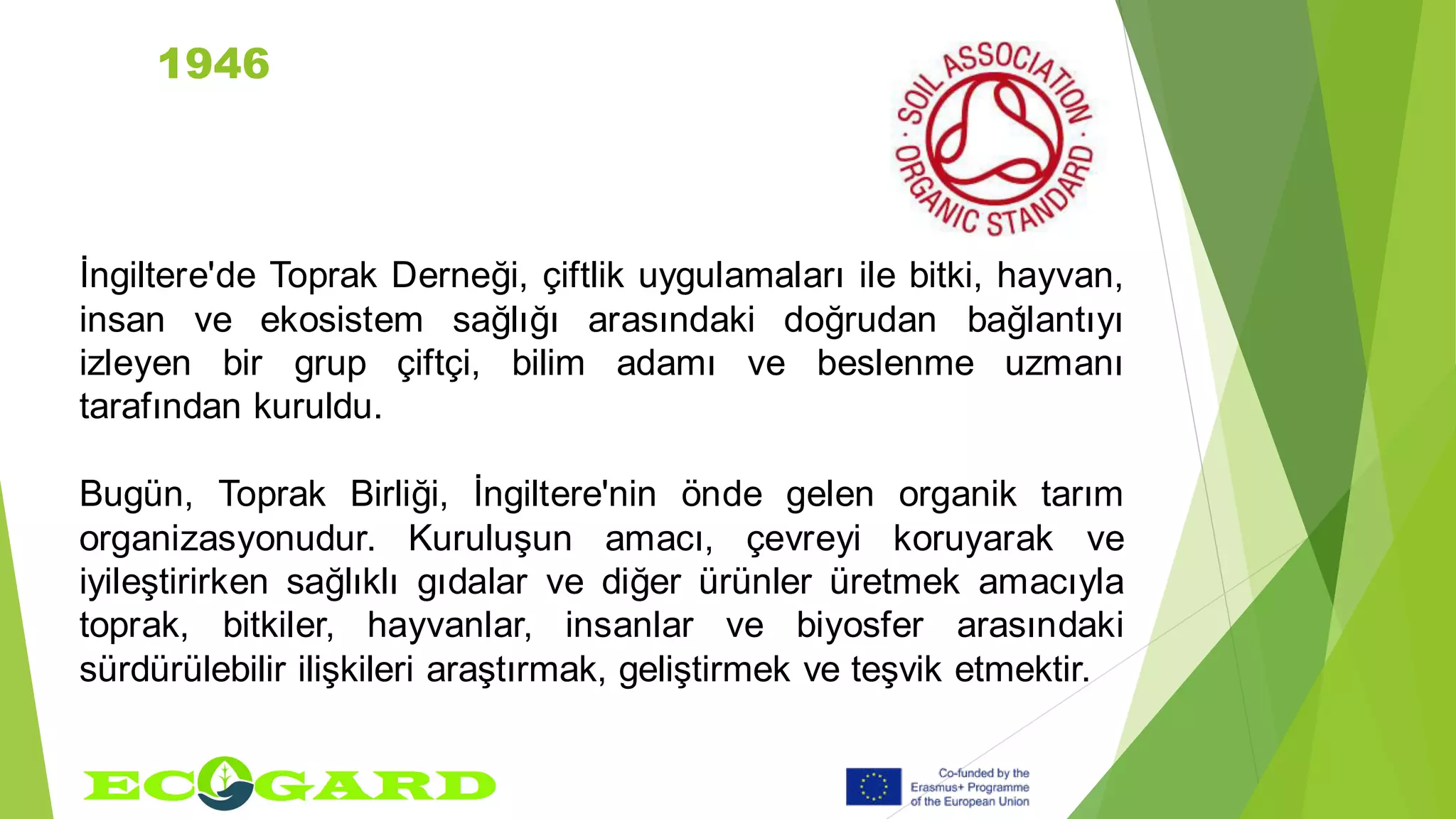 1946
İngiltere'de Toprak Derneği, çiftlik uygulamaları ile bitki, hayvan,
insan ve ekosistem sağlığı arasındaki doğrudan bağlantıyı
izleyen bir grup çiftçi, bilim adamı ve beslenme uzmanı
tarafından kuruldu.
Bugün, Toprak Birliği, İngiltere'nin önde gelen organik tarım
organizasyonudur. Kuruluşun amacı, çevreyi koruyarak ve
iyileştirirken sağlıklı gıdalar ve diğer ürünler üretmek amacıyla
toprak, bitkiler, hayvanlar, insanlar ve biyosfer arasındaki
sürdürülebilir ilişkileri araştırmak, geliştirmek ve teşvik etmektir.
 