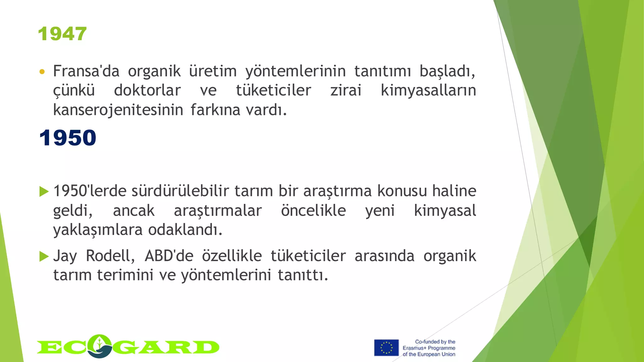 1947
 Fransa'da organik üretim yöntemlerinin tanıtımı başladı,
çünkü doktorlar ve tüketiciler zirai kimyasalların
kanserojenitesinin farkına vardı.
1950
 1950'lerde sürdürülebilir tarım bir araştırma konusu haline
geldi, ancak araştırmalar öncelikle yeni kimyasal
yaklaşımlara odaklandı.
 Jay Rodell, ABD'de özellikle tüketiciler arasında organik
tarım terimini ve yöntemlerini tanıttı.
 