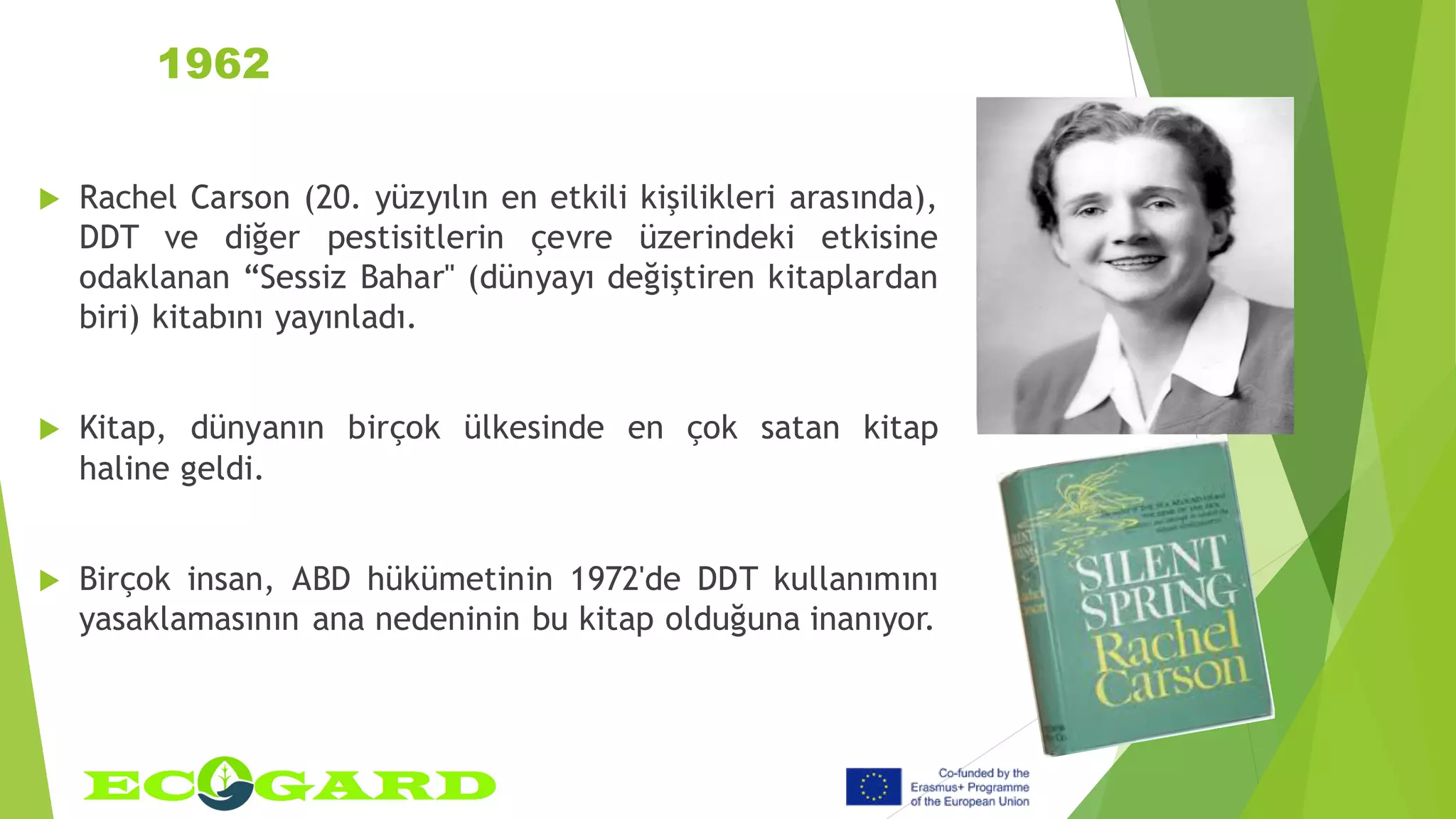 1962
 Rachel Carson (20. yüzyılın en etkili kişilikleri arasında),
DDT ve diğer pestisitlerin çevre üzerindeki etkisine
odaklanan “Sessiz Bahar" (dünyayı değiştiren kitaplardan
biri) kitabını yayınladı.
 Kitap, dünyanın birçok ülkesinde en çok satan kitap
haline geldi.
 Birçok insan, ABD hükümetinin 1972'de DDT kullanımını
yasaklamasının ana nedeninin bu kitap olduğuna inanıyor.
 
