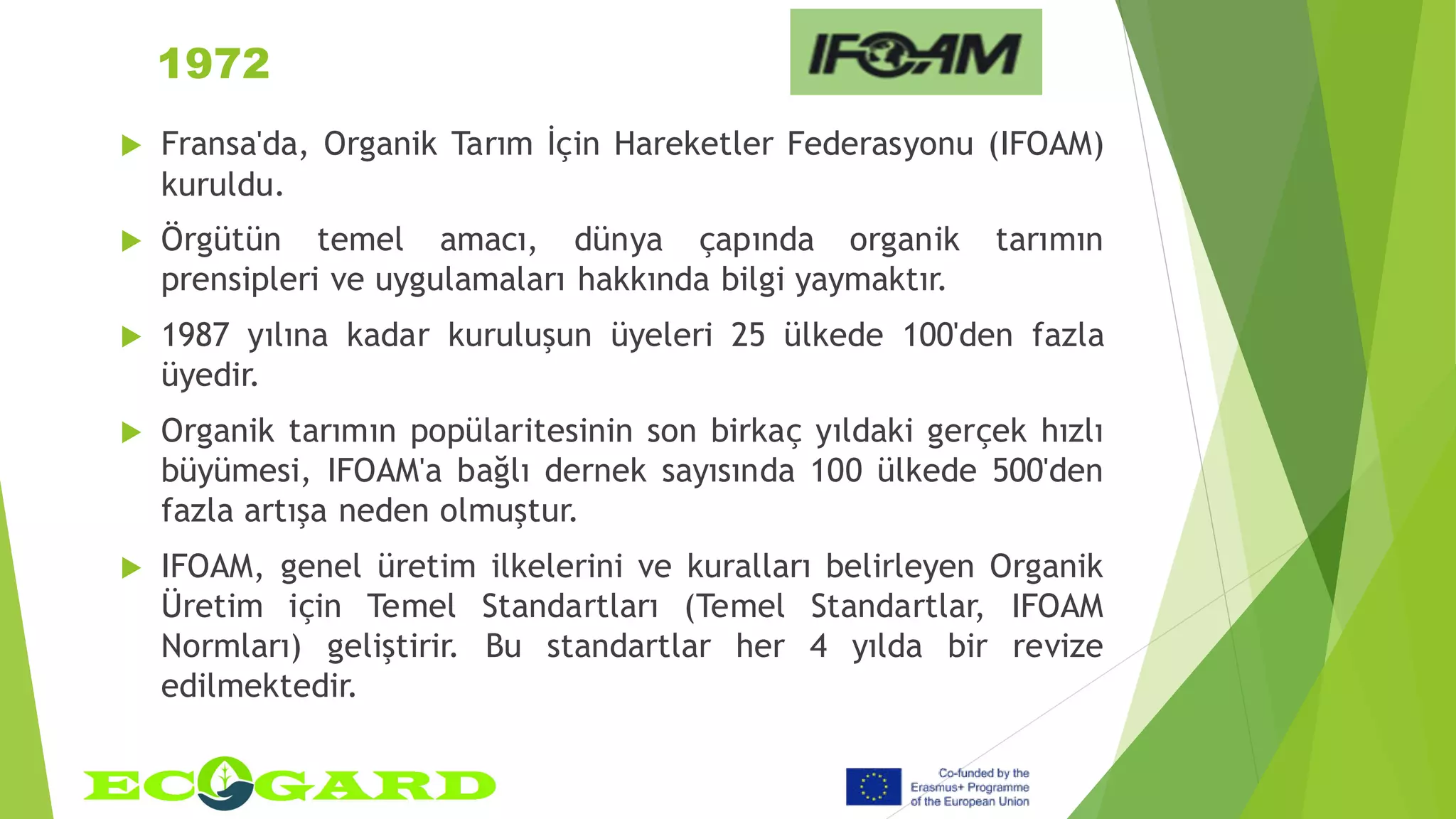 1972
 Fransa'da, Organik Tarım İçin Hareketler Federasyonu (IFOAM)
kuruldu.
 Örgütün temel amacı, dünya çapında organik tarımın
prensipleri ve uygulamaları hakkında bilgi yaymaktır.
 1987 yılına kadar kuruluşun üyeleri 25 ülkede 100'den fazla
üyedir.
 Organik tarımın popülaritesinin son birkaç yıldaki gerçek hızlı
büyümesi, IFOAM'a bağlı dernek sayısında 100 ülkede 500'den
fazla artışa neden olmuştur.
 IFOAM, genel üretim ilkelerini ve kuralları belirleyen Organik
Üretim için Temel Standartları (Temel Standartlar, IFOAM
Normları) geliştirir. Bu standartlar her 4 yılda bir revize
edilmektedir.
 