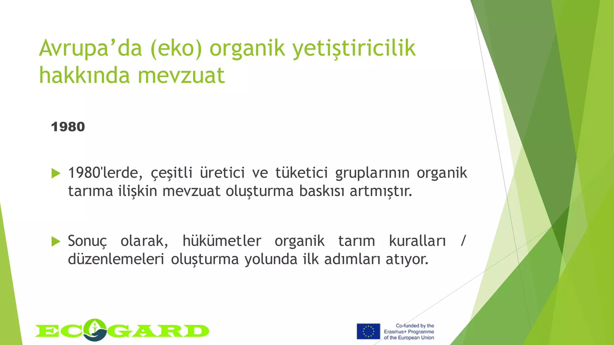 Avrupa’da (eko) organik yetiştiricilik
hakkında mevzuat
1980
 1980'lerde, çeşitli üretici ve tüketici gruplarının organik
tarıma ilişkin mevzuat oluşturma baskısı artmıştır.
 Sonuç olarak, hükümetler organik tarım kuralları /
düzenlemeleri oluşturma yolunda ilk adımları atıyor.
 