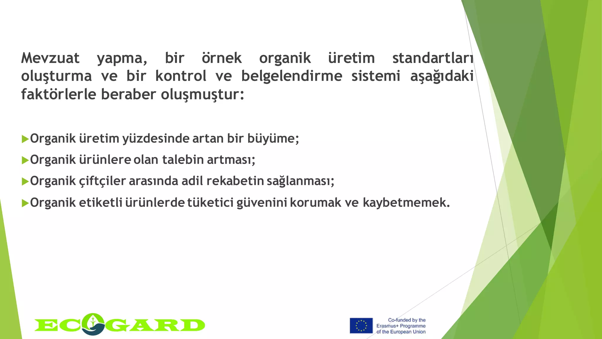 Mevzuat yapma, bir örnek organik üretim standartları
oluşturma ve bir kontrol ve belgelendirme sistemi aşağıdaki
faktörlerle beraber oluşmuştur:
Organik üretim yüzdesinde artan bir büyüme;
Organik ürünlere olan talebin artması;
Organik çiftçiler arasında adil rekabetin sağlanması;
Organik etiketli ürünlerde tüketici güvenini korumak ve kaybetmemek.
 