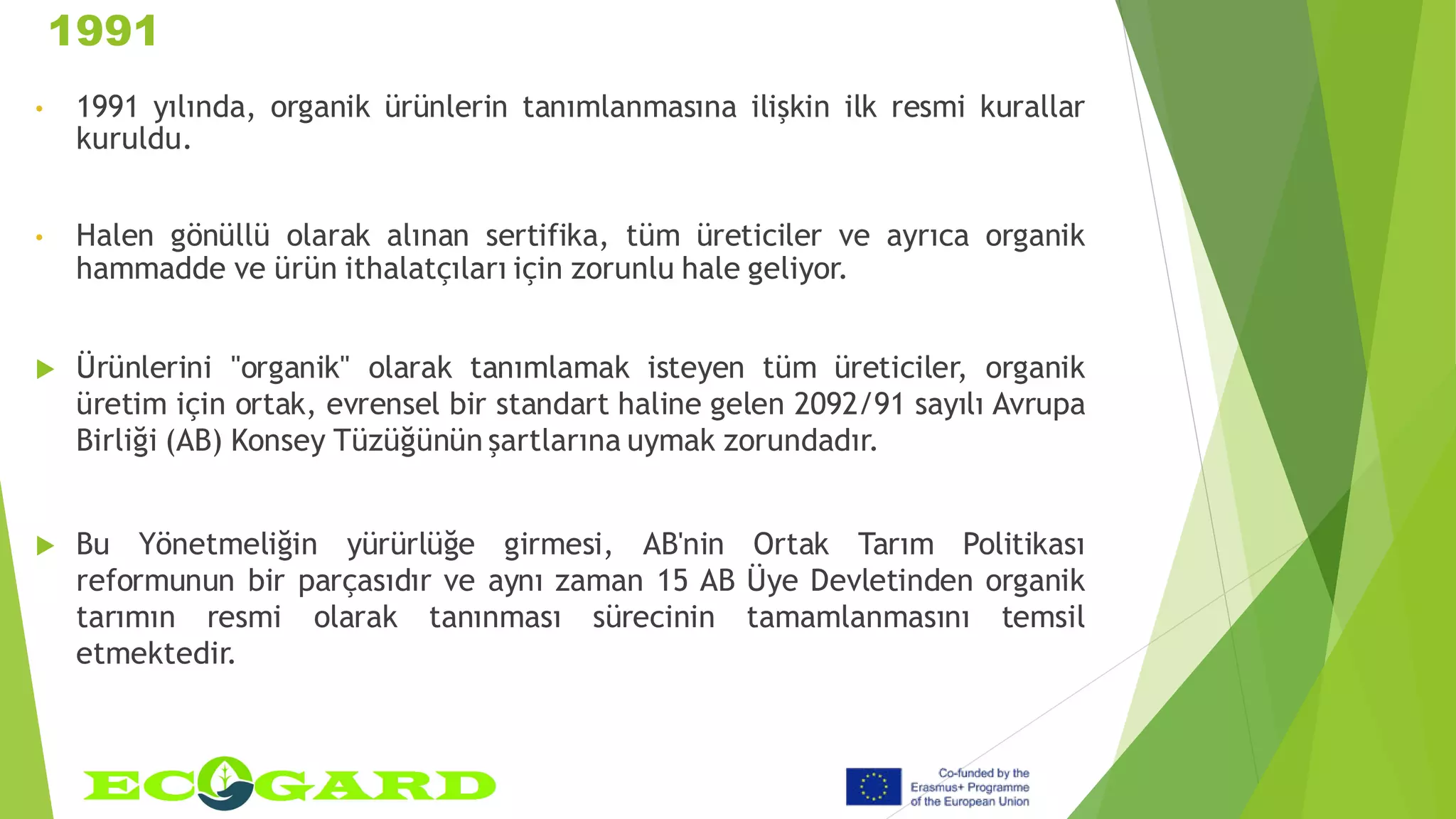1991
• 1991 yılında, organik ürünlerin tanımlanmasına ilişkin ilk resmi kurallar
kuruldu.
• Halen gönüllü olarak alınan sertifika, tüm üreticiler ve ayrıca organik
hammadde ve ürün ithalatçıları için zorunlu hale geliyor.
 Ürünlerini "organik" olarak tanımlamak isteyen tüm üreticiler, organik
üretim için ortak, evrensel bir standart haline gelen 2092/91 sayılı Avrupa
Birliği (AB) Konsey Tüzüğünün şartlarına uymak zorundadır.
 Bu Yönetmeliğin yürürlüğe girmesi, AB'nin Ortak Tarım Politikası
reformunun bir parçasıdır ve aynı zaman 15 AB Üye Devletinden organik
tarımın resmi olarak tanınması sürecinin tamamlanmasını temsil
etmektedir.
 