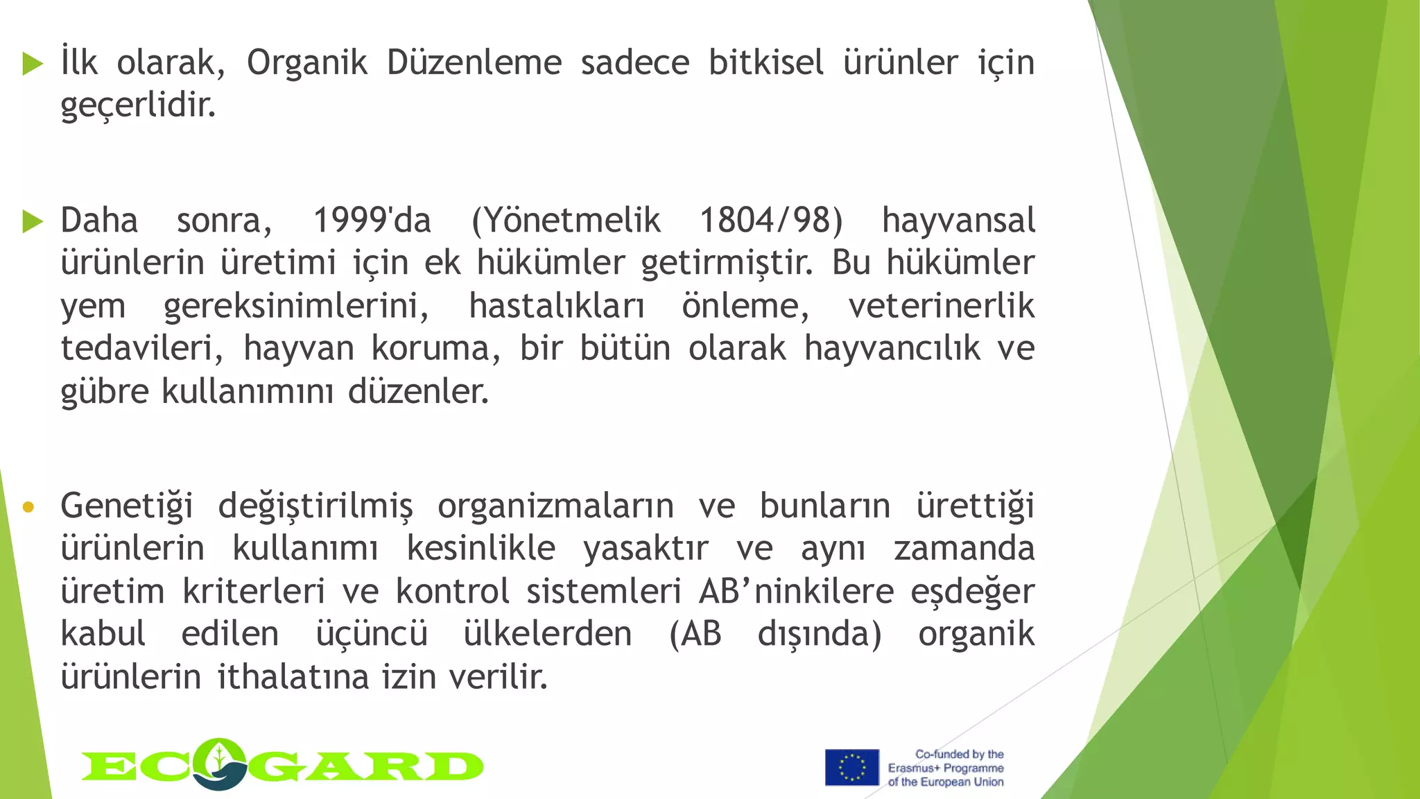  İlk olarak, Organik Düzenleme sadece bitkisel ürünler için
geçerlidir.
 Daha sonra, 1999'da (Yönetmelik 1804/98) hayvansal
ürünlerin üretimi için ek hükümler getirmiştir. Bu hükümler
yem gereksinimlerini, hastalıkları önleme, veterinerlik
tedavileri, hayvan koruma, bir bütün olarak hayvancılık ve
gübre kullanımını düzenler.
 Genetiği değiştirilmiş organizmaların ve bunların ürettiği
ürünlerin kullanımı kesinlikle yasaktır ve aynı zamanda
üretim kriterleri ve kontrol sistemleri AB’ninkilere eşdeğer
kabul edilen üçüncü ülkelerden (AB dışında) organik
ürünlerin ithalatına izin verilir.
 