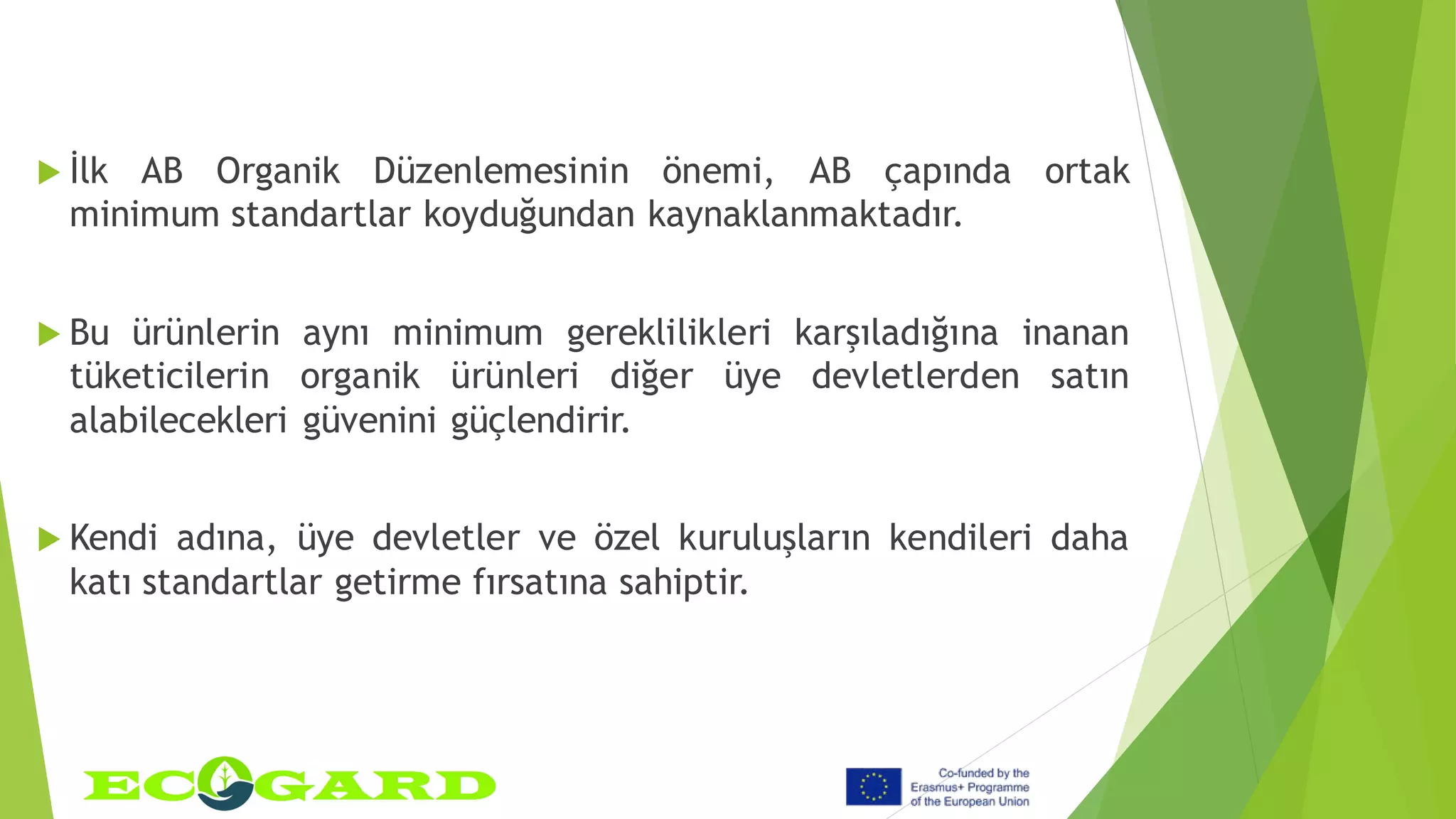  İlk AB Organik Düzenlemesinin önemi, AB çapında ortak
minimum standartlar koyduğundan kaynaklanmaktadır.
 Bu ürünlerin aynı minimum gereklilikleri karşıladığına inanan
tüketicilerin organik ürünleri diğer üye devletlerden satın
alabilecekleri güvenini güçlendirir.
 Kendi adına, üye devletler ve özel kuruluşların kendileri daha
katı standartlar getirme fırsatına sahiptir.
 
