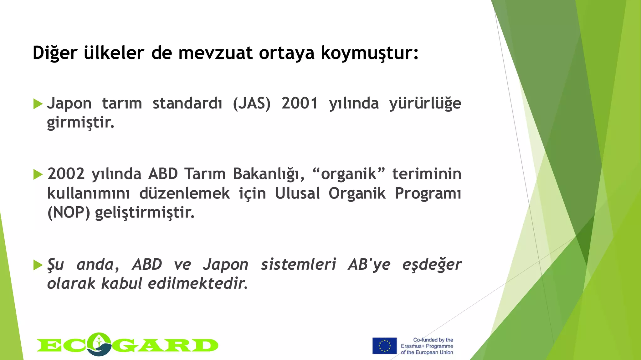 Diğer ülkeler de mevzuat ortaya koymuştur:
 Japon tarım standardı (JAS) 2001 yılında yürürlüğe
girmiştir.
 2002 yılında ABD Tarım Bakanlığı, “organik” teriminin
kullanımını düzenlemek için Ulusal Organik Programı
(NOP) geliştirmiştir.
 Şu anda, ABD ve Japon sistemleri AB'ye eşdeğer
olarak kabul edilmektedir.
 