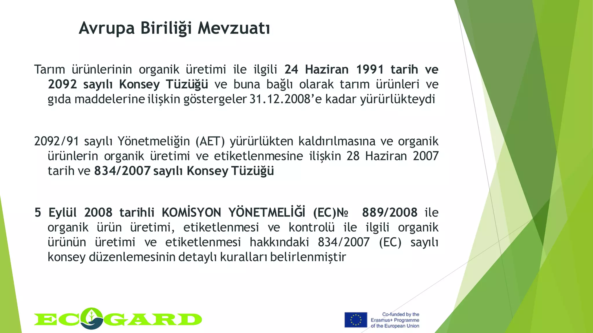 Avrupa Biriliği Mevzuatı
Tarım ürünlerinin organik üretimi ile ilgili 24 Haziran 1991 tarih ve
2092 sayılı Konsey Tüzüğü ve buna bağlı olarak tarım ürünleri ve
gıda maddelerine ilişkin göstergeler 31.12.2008’e kadar yürürlükteydi
2092/91 sayılı Yönetmeliğin (AET) yürürlükten kaldırılmasına ve organik
ürünlerin organik üretimi ve etiketlenmesine ilişkin 28 Haziran 2007
tarih ve 834/2007 sayılı Konsey Tüzüğü
5 Eylül 2008 tarihli KOMİSYON YÖNETMELİĞİ (EC)№ 889/2008 ile
organik ürün üretimi, etiketlenmesi ve kontrolü ile ilgili organik
ürünün üretimi ve etiketlenmesi hakkındaki 834/2007 (EC) sayılı
konsey düzenlemesinin detaylı kuralları belirlenmiştir
 