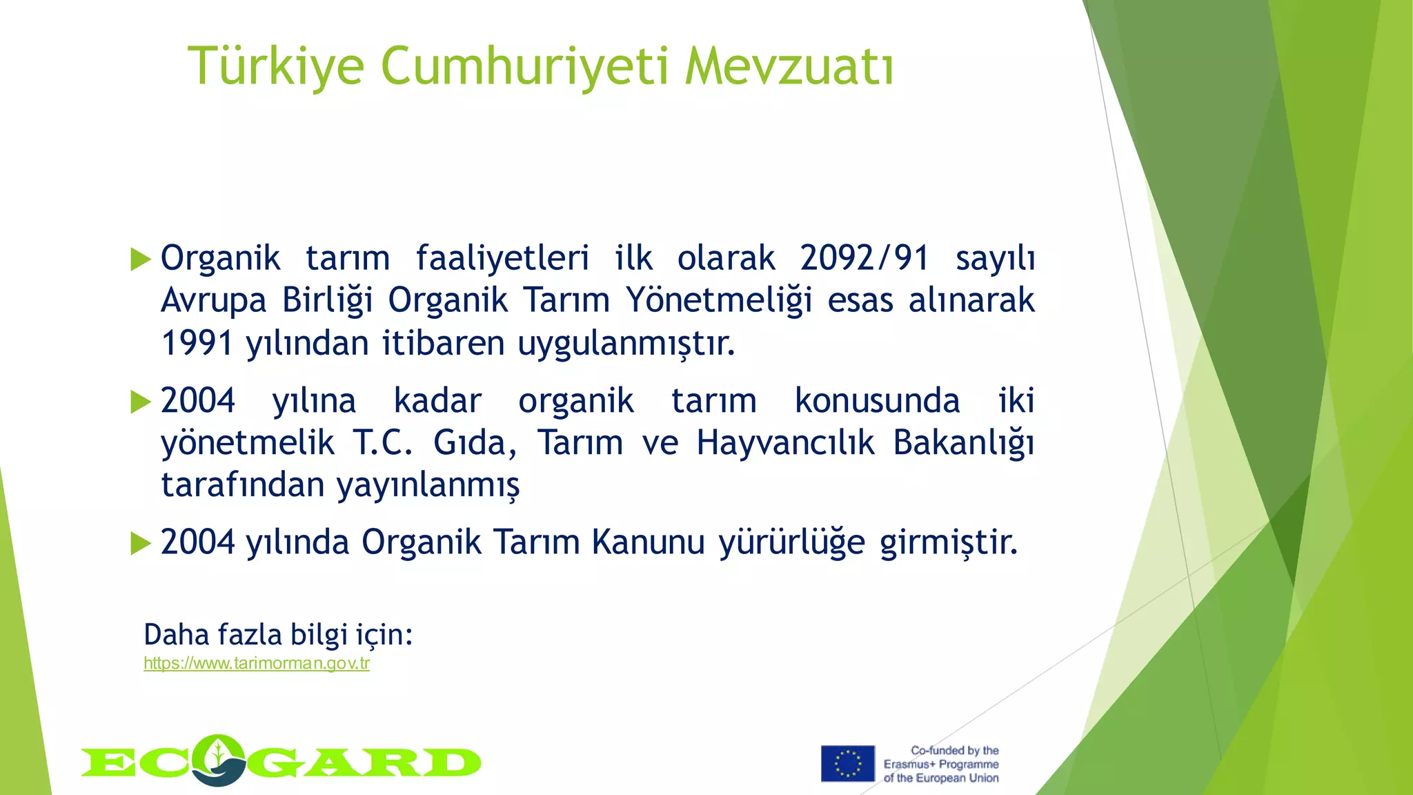 Türkiye Cumhuriyeti Mevzuatı
 Organik tarım faaliyetleri ilk olarak 2092/91 sayılı
Avrupa Birliği Organik Tarım Yönetmeliği esas alınarak
1991 yılından itibaren uygulanmıştır.
 2004 yılına kadar organik tarım konusunda iki
yönetmelik T.C. Gıda, Tarım ve Hayvancılık Bakanlığı
tarafından yayınlanmış
 2004 yılında Organik Tarım Kanunu yürürlüğe girmiştir.
Daha fazla bilgi için:
https://www.tarimorman.gov.tr
 