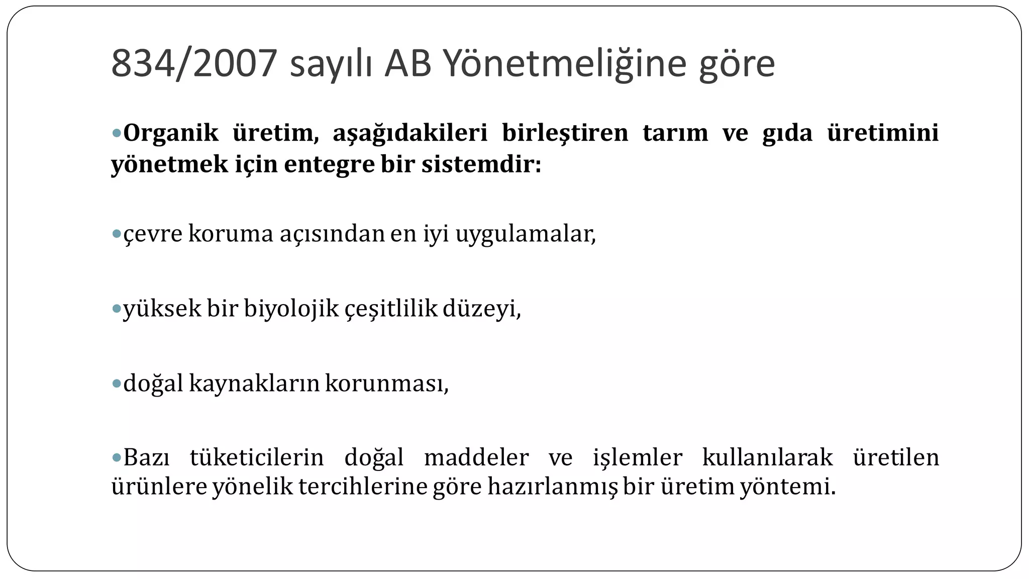 834/2007 sayılı AB Yönetmeliğine göre
Organik üretim, aşağıdakileri birleştiren tarım ve gıda üretimini
yönetmek için entegre bir sistemdir:
çevre koruma açısından en iyi uygulamalar,
yüksek bir biyolojik çeşitlilik düzeyi,
doğal kaynakların korunması,
Bazı tüketicilerin doğal maddeler ve işlemler kullanılarak üretilen
ürünlere yönelik tercihlerine göre hazırlanmışbir üretim yöntemi.
 