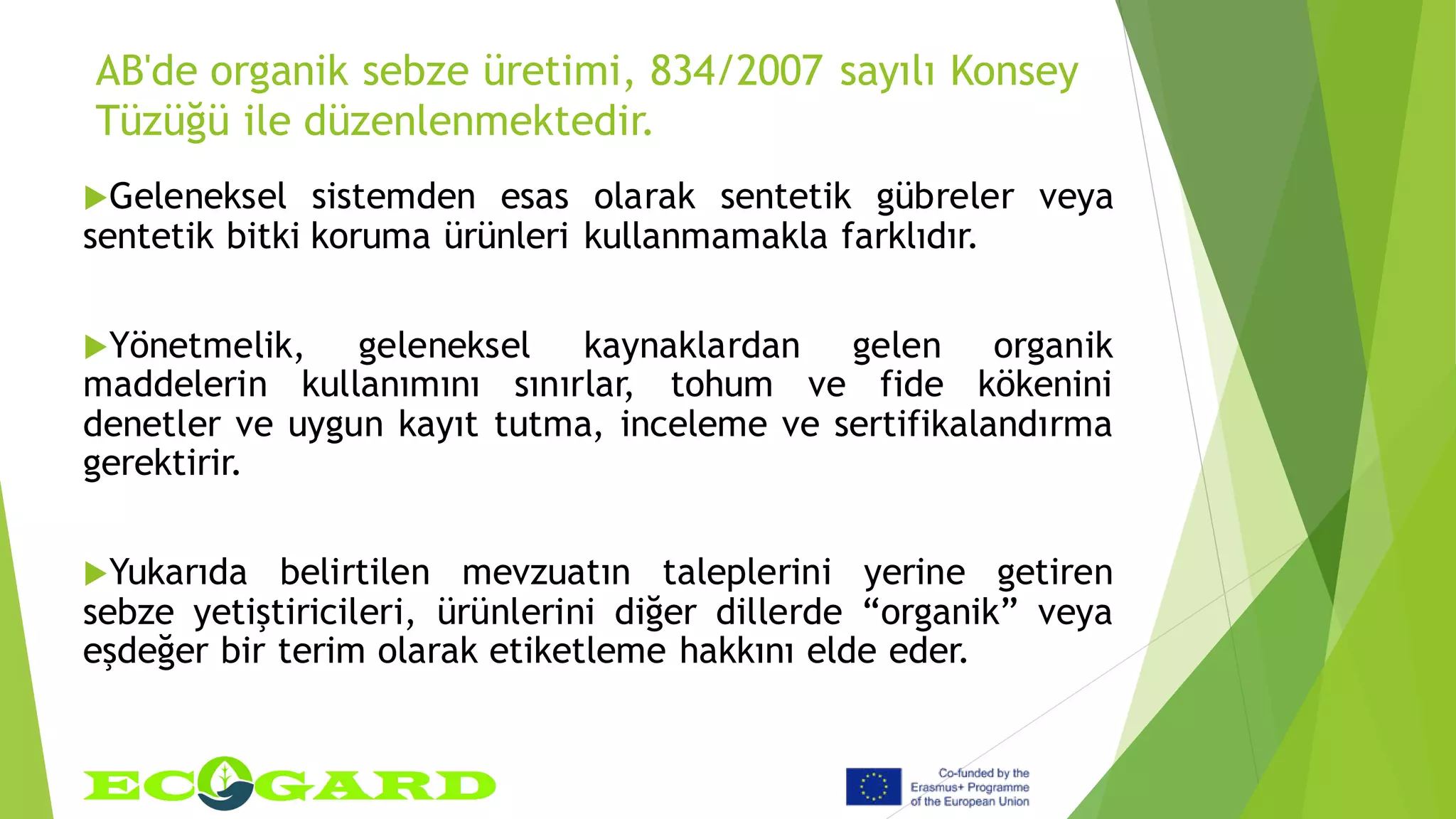 AB'de organik sebze üretimi, 834/2007 sayılı Konsey
Tüzüğü ile düzenlenmektedir.
Geleneksel sistemden esas olarak sentetik gübreler veya
sentetik bitki koruma ürünleri kullanmamakla farklıdır.
Yönetmelik, geleneksel kaynaklardan gelen organik
maddelerin kullanımını sınırlar, tohum ve fide kökenini
denetler ve uygun kayıt tutma, inceleme ve sertifikalandırma
gerektirir.
Yukarıda belirtilen mevzuatın taleplerini yerine getiren
sebze yetiştiricileri, ürünlerini diğer dillerde “organik” veya
eşdeğer bir terim olarak etiketleme hakkını elde eder.
 
