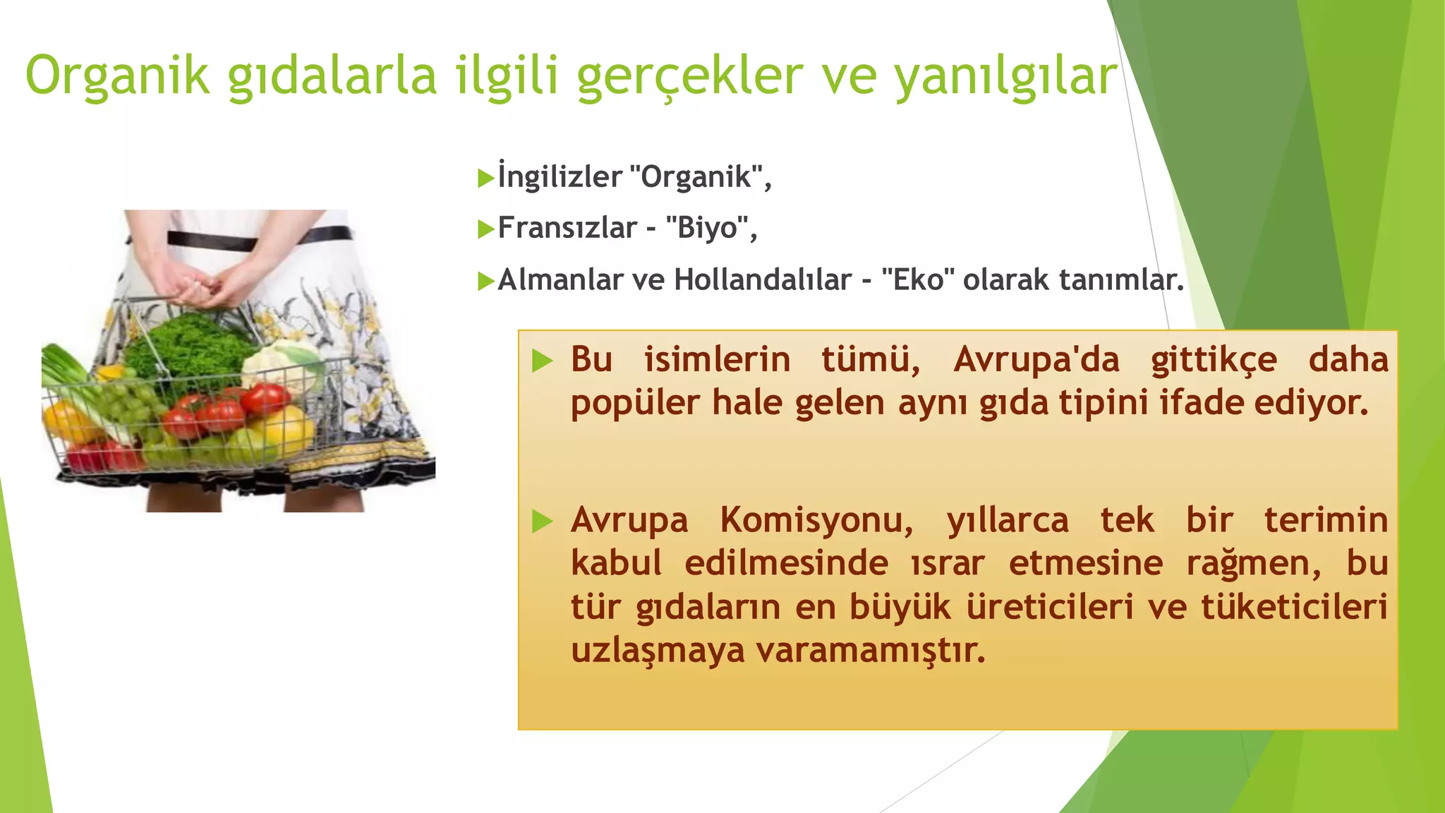 Organik gıdalarla ilgili gerçekler ve yanılgılar
İngilizler "Organik",
Fransızlar - "Biyo",
Almanlar ve Hollandalılar - "Eko" olarak tanımlar.
 Bu isimlerin tümü, Avrupa'da gittikçe daha
popüler hale gelen aynı gıda tipini ifade ediyor.
 Avrupa Komisyonu, yıllarca tek bir terimin
kabul edilmesinde ısrar etmesine rağmen, bu
tür gıdaların en büyük üreticileri ve tüketicileri
uzlaşmaya varamamıştır.
 