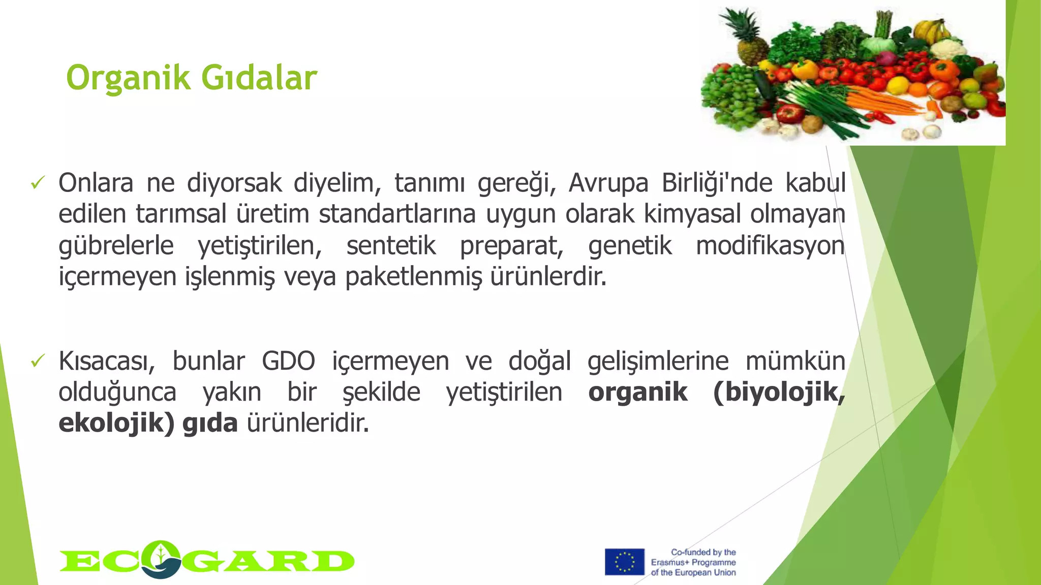 Organik Gıdalar
 Onlara ne diyorsak diyelim, tanımı gereği, Avrupa Birliği'nde kabul
edilen tarımsal üretim standartlarına uygun olarak kimyasal olmayan
gübrelerle yetiştirilen, sentetik preparat, genetik modifikasyon
içermeyen işlenmiş veya paketlenmiş ürünlerdir.
 Kısacası, bunlar GDO içermeyen ve doğal gelişimlerine mümkün
olduğunca yakın bir şekilde yetiştirilen organik (biyolojik,
ekolojik) gıda ürünleridir.
 