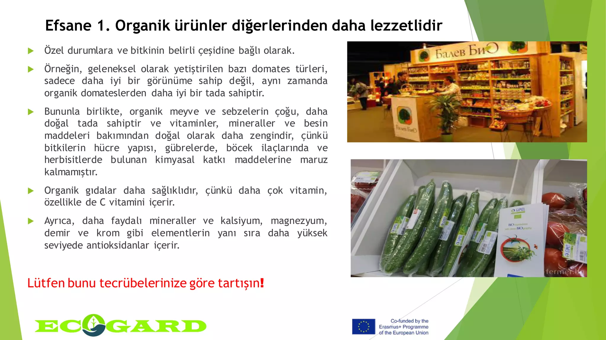 Efsane 1. Organik ürünler diğerlerinden daha lezzetlidir
 Özel durumlara ve bitkinin belirli çeşidine bağlı olarak.
 Örneğin, geleneksel olarak yetiştirilen bazı domates türleri,
sadece daha iyi bir görünüme sahip değil, aynı zamanda
organik domateslerden daha iyi bir tada sahiptir.
 Bununla birlikte, organik meyve ve sebzelerin çoğu, daha
doğal tada sahiptir ve vitaminler, mineraller ve besin
maddeleri bakımından doğal olarak daha zengindir, çünkü
bitkilerin hücre yapısı, gübrelerde, böcek ilaçlarında ve
herbisitlerde bulunan kimyasal katkı maddelerine maruz
kalmamıştır.
 Organik gıdalar daha sağlıklıdır, çünkü daha çok vitamin,
özellikle de C vitamini içerir.
 Ayrıca, daha faydalı mineraller ve kalsiyum, magnezyum,
demir ve krom gibi elementlerin yanı sıra daha yüksek
seviyede antioksidanlar içerir.
Lütfen bunu tecrübelerinize göre tartışın!
 