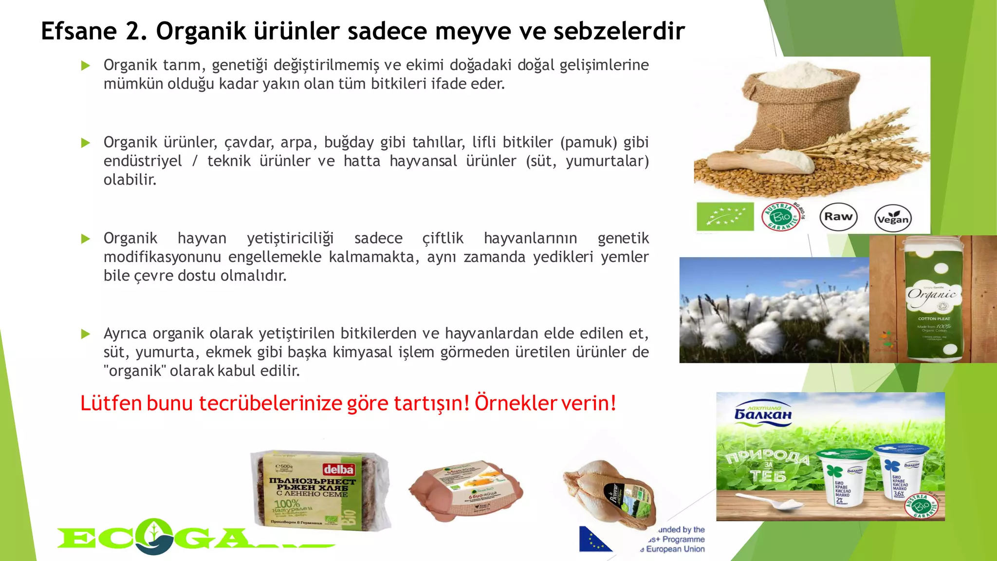 Efsane 2. Organik ürünler sadece meyve ve sebzelerdir
 Organik tarım, genetiği değiştirilmemiş ve ekimi doğadaki doğal gelişimlerine
mümkün olduğu kadar yakın olan tüm bitkileri ifade eder.
 Organik ürünler, çavdar, arpa, buğday gibi tahıllar, lifli bitkiler (pamuk) gibi
endüstriyel / teknik ürünler ve hatta hayvansal ürünler (süt, yumurtalar)
olabilir.
 Organik hayvan yetiştiriciliği sadece çiftlik hayvanlarının genetik
modifikasyonunu engellemekle kalmamakta, aynı zamanda yedikleri yemler
bile çevre dostu olmalıdır.
 Ayrıca organik olarak yetiştirilen bitkilerden ve hayvanlardan elde edilen et,
süt, yumurta, ekmek gibi başka kimyasal işlem görmeden üretilen ürünler de
"organik" olarak kabul edilir.
Lütfen bunu tecrübelerinize göre tartışın! Örnekler verin!
 