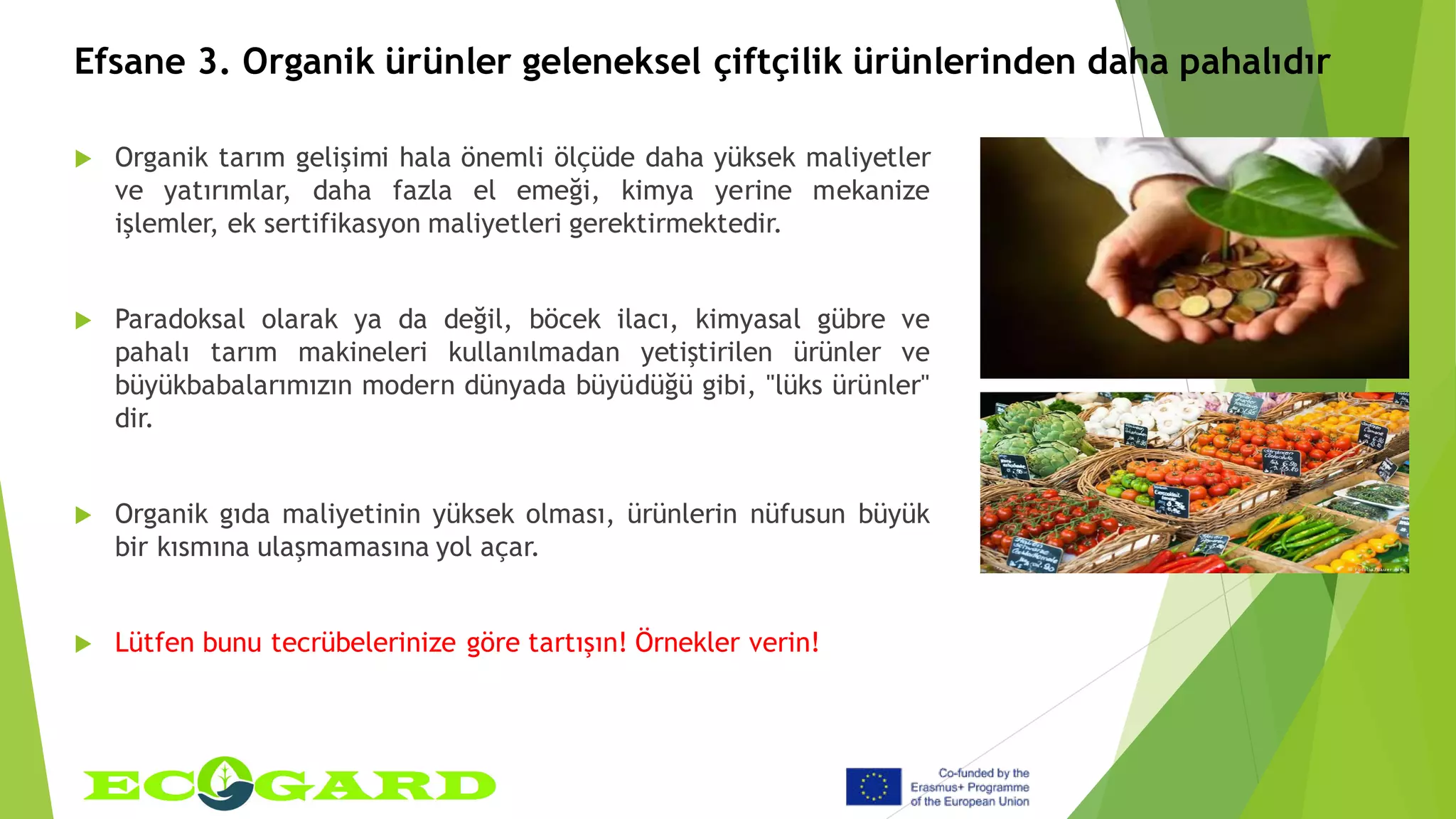Efsane 3. Organik ürünler geleneksel çiftçilik ürünlerinden daha pahalıdır
 Organik tarım gelişimi hala önemli ölçüde daha yüksek maliyetler
ve yatırımlar, daha fazla el emeği, kimya yerine mekanize
işlemler, ek sertifikasyon maliyetleri gerektirmektedir.
 Paradoksal olarak ya da değil, böcek ilacı, kimyasal gübre ve
pahalı tarım makineleri kullanılmadan yetiştirilen ürünler ve
büyükbabalarımızın modern dünyada büyüdüğü gibi, "lüks ürünler"
dir.
 Organik gıda maliyetinin yüksek olması, ürünlerin nüfusun büyük
bir kısmına ulaşmamasına yol açar.
 Lütfen bunu tecrübelerinize göre tartışın! Örnekler verin!
 