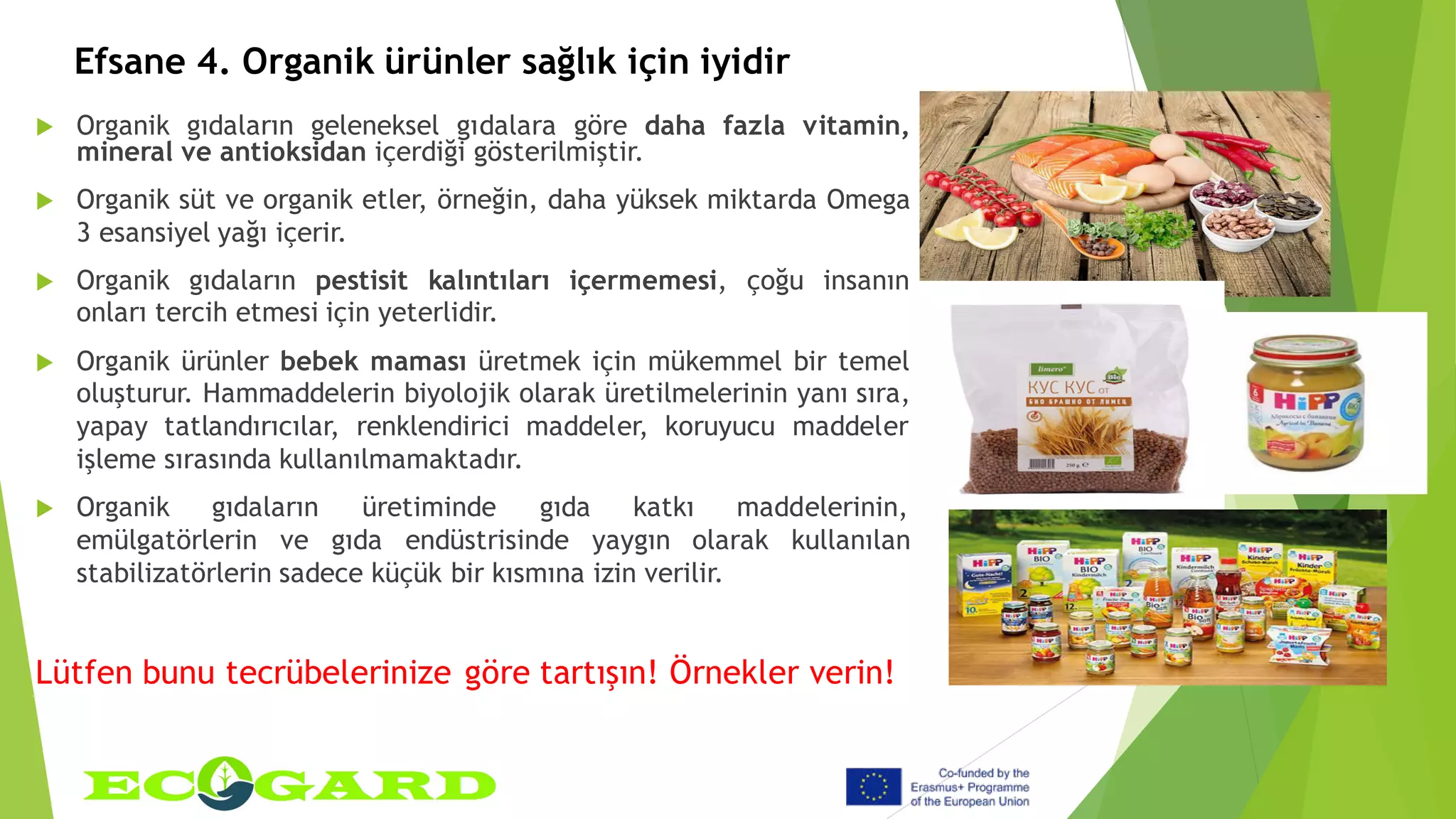 Efsane 4. Organik ürünler sağlık için iyidir
 Organik gıdaların geleneksel gıdalara göre daha fazla vitamin,
mineral ve antioksidan içerdiği gösterilmiştir.
 Organik süt ve organik etler, örneğin, daha yüksek miktarda Omega
3 esansiyel yağı içerir.
 Organik gıdaların pestisit kalıntıları içermemesi, çoğu insanın
onları tercih etmesi için yeterlidir.
 Organik ürünler bebek maması üretmek için mükemmel bir temel
oluşturur. Hammaddelerin biyolojik olarak üretilmelerinin yanı sıra,
yapay tatlandırıcılar, renklendirici maddeler, koruyucu maddeler
işleme sırasında kullanılmamaktadır.
 Organik gıdaların üretiminde gıda katkı maddelerinin,
emülgatörlerin ve gıda endüstrisinde yaygın olarak kullanılan
stabilizatörlerin sadece küçük bir kısmına izin verilir.
Lütfen bunu tecrübelerinize göre tartışın! Örnekler verin!
 