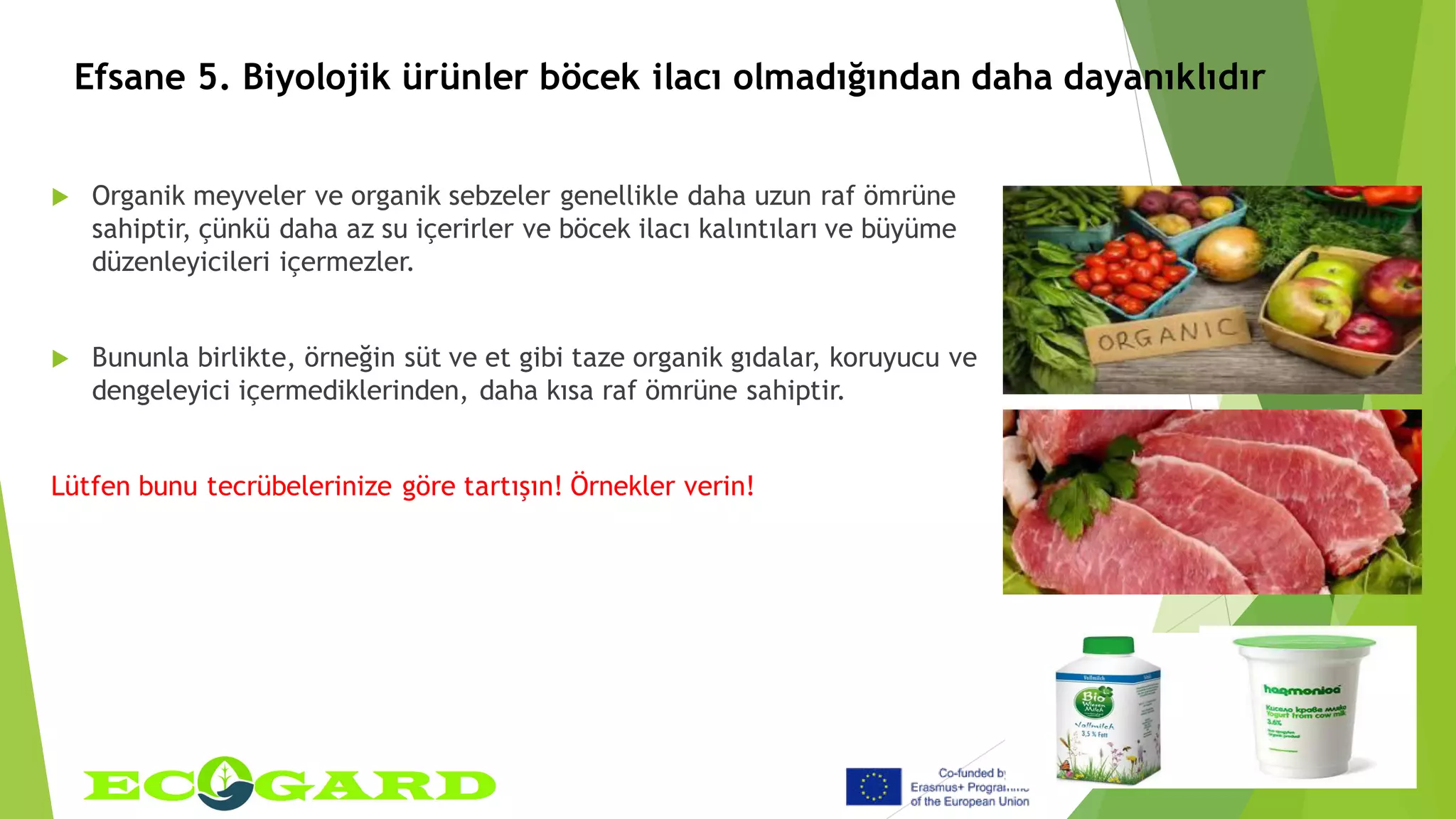 Efsane 5. Biyolojik ürünler böcek ilacı olmadığından daha dayanıklıdır
 Organik meyveler ve organik sebzeler genellikle daha uzun raf ömrüne
sahiptir, çünkü daha az su içerirler ve böcek ilacı kalıntıları ve büyüme
düzenleyicileri içermezler.
 Bununla birlikte, örneğin süt ve et gibi taze organik gıdalar, koruyucu ve
dengeleyici içermediklerinden, daha kısa raf ömrüne sahiptir.
Lütfen bunu tecrübelerinize göre tartışın! Örnekler verin!
 