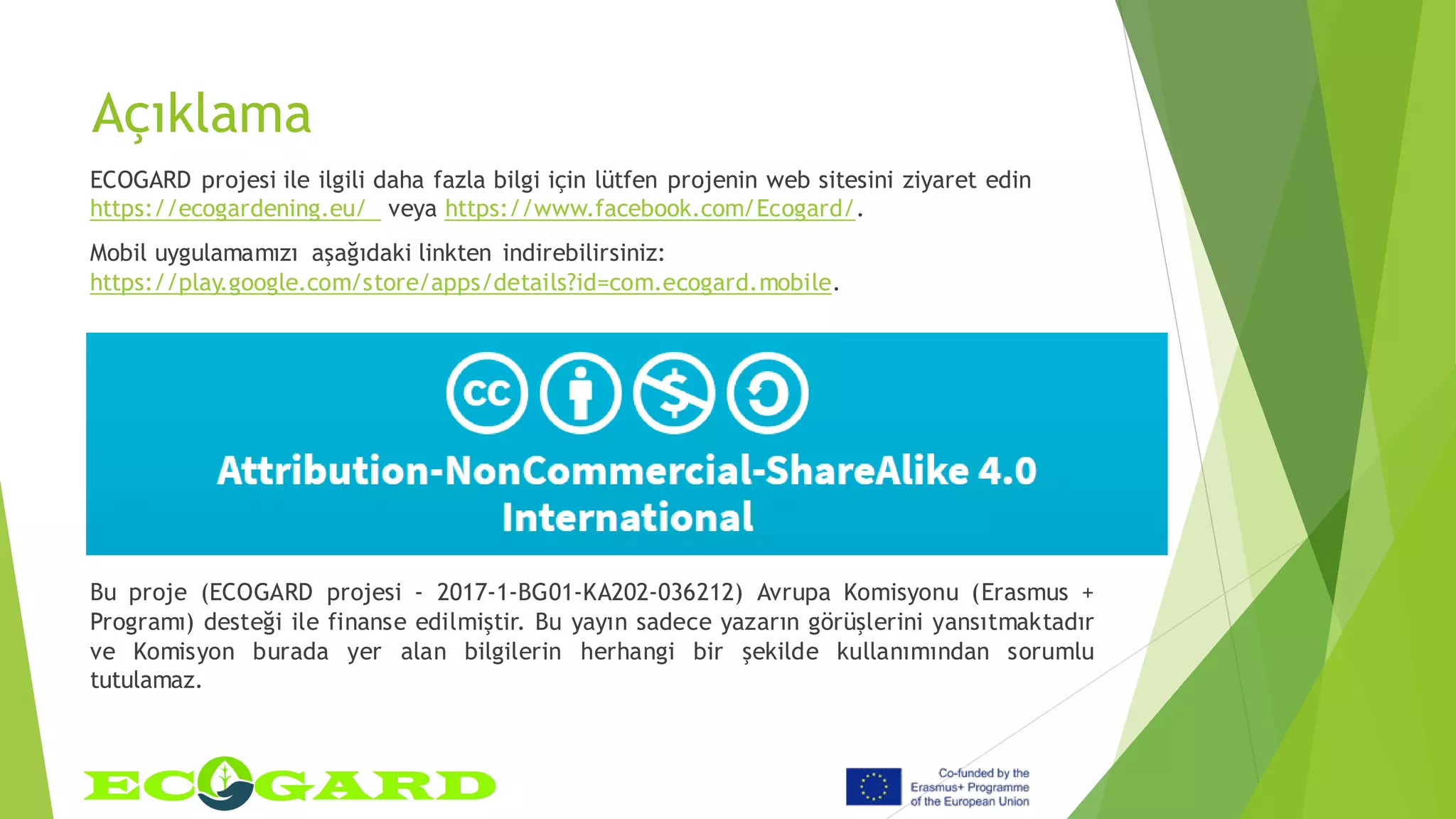 Açıklama
ECOGARD projesi ile ilgili daha fazla bilgi için lütfen projenin web sitesini ziyaret edin
https://ecogardening.eu/ veya https://www.facebook.com/Ecogard/.
Mobil uygulamamızı aşağıdaki linkten indirebilirsiniz:
https://play.google.com/store/apps/details?id=com.ecogard.mobile.
Bu proje (ECOGARD projesi - 2017-1-BG01-KA202-036212) Avrupa Komisyonu (Erasmus +
Programı) desteği ile finanse edilmiştir. Bu yayın sadece yazarın görüşlerini yansıtmaktadır
ve Komisyon burada yer alan bilgilerin herhangi bir şekilde kullanımından sorumlu
tutulamaz.
 