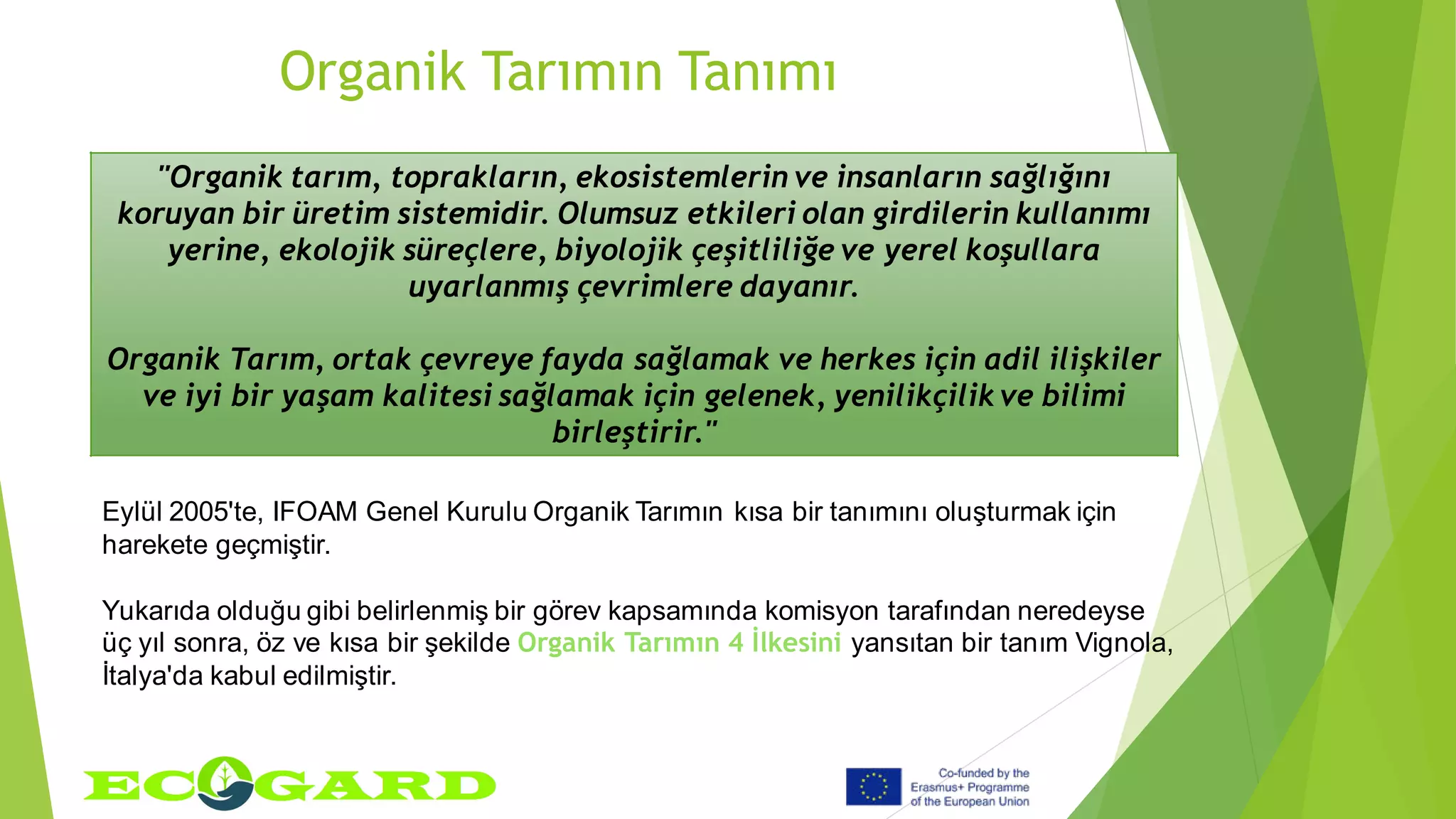 Organik Tarımın Tanımı
Eylül 2005'te, IFOAM Genel Kurulu Organik Tarımın kısa bir tanımını oluşturmak için
harekete geçmiştir.
Yukarıda olduğu gibi belirlenmiş bir görev kapsamında komisyon tarafından neredeyse
üç yıl sonra, öz ve kısa bir şekilde Organik Tarımın 4 İlkesini yansıtan bir tanım Vignola,
İtalya'da kabul edilmiştir.
"Organik tarım, toprakların, ekosistemlerin ve insanların sağlığını
koruyan bir üretim sistemidir. Olumsuz etkileri olan girdilerin kullanımı
yerine, ekolojik süreçlere, biyolojik çeşitliliğe ve yerel koşullara
uyarlanmış çevrimlere dayanır.
Organik Tarım, ortak çevreye fayda sağlamak ve herkes için adil ilişkiler
ve iyi bir yaşam kalitesi sağlamak için gelenek, yenilikçilik ve bilimi
birleştirir."
 