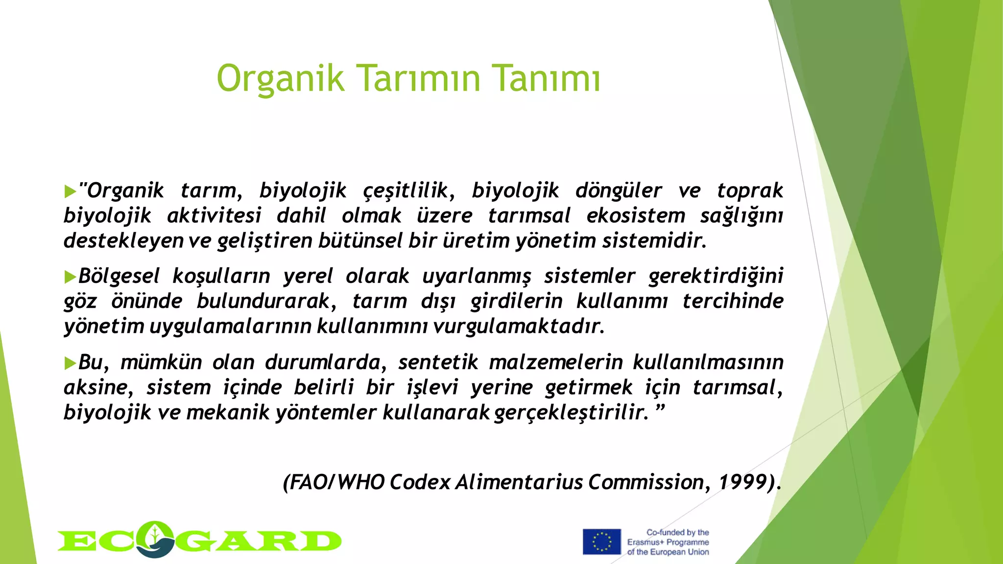 Organik Tarımın Tanımı
"Organik tarım, biyolojik çeşitlilik, biyolojik döngüler ve toprak
biyolojik aktivitesi dahil olmak üzere tarımsal ekosistem sağlığını
destekleyen ve geliştiren bütünsel bir üretim yönetim sistemidir.
Bölgesel koşulların yerel olarak uyarlanmış sistemler gerektirdiğini
göz önünde bulundurarak, tarım dışı girdilerin kullanımı tercihinde
yönetim uygulamalarının kullanımını vurgulamaktadır.
Bu, mümkün olan durumlarda, sentetik malzemelerin kullanılmasının
aksine, sistem içinde belirli bir işlevi yerine getirmek için tarımsal,
biyolojik ve mekanik yöntemler kullanarak gerçekleştirilir. ”
(FAO/WHO Codex Alimentarius Commission, 1999).
 