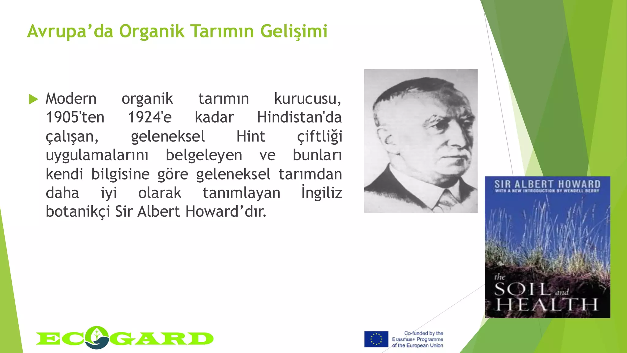 Avrupa’da Organik Tarımın Gelişimi
 Modern organik tarımın kurucusu,
1905'ten 1924'e kadar Hindistan'da
çalışan, geleneksel Hint çiftliği
uygulamalarını belgeleyen ve bunları
kendi bilgisine göre geleneksel tarımdan
daha iyi olarak tanımlayan İngiliz
botanikçi Sir Albert Howard’dır.
 