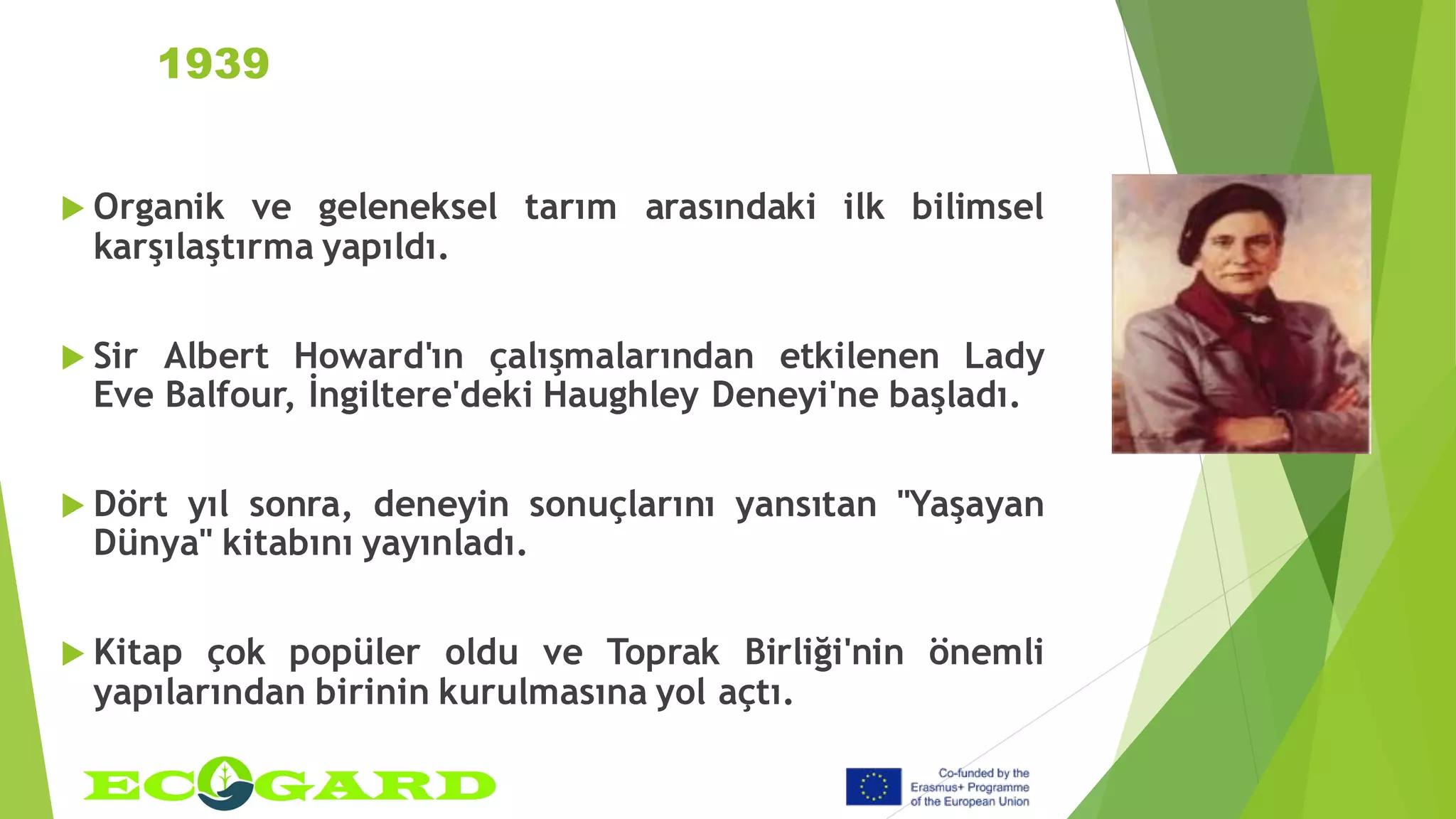 1939
 Organik ve geleneksel tarım arasındaki ilk bilimsel
karşılaştırma yapıldı.
 Sir Albert Howard'ın çalışmalarından etkilenen Lady
Eve Balfour, İngiltere'deki Haughley Deneyi'ne başladı.
 Dört yıl sonra, deneyin sonuçlarını yansıtan "Yaşayan
Dünya" kitabını yayınladı.
 Kitap çok popüler oldu ve Toprak Birliği'nin önemli
yapılarından birinin kurulmasına yol açtı.
 