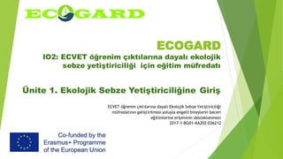 ECOGARD
IO2: ECVET öğrenim çıktılarına dayalı ekolojik
sebze yetiştiriciliği için eğitim müfredatı
Ünite 1. Ekolojik Sebze Yetiştiriciliğine Giriş
ECVET öğrenim çıktılarına dayalı Ekolojik Sebze Yetiştiriciliği
müfredatının geliştirilmesi yoluyla engelli bireylerin beceri
eğitimlerine erişiminin desteklenmesi
2017-1-BG01-KA202-036212
 