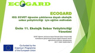 ECOGARD
IO2: ECVET öğrenim çıktılarına dayalı ekolojik
sebze yetiştiriciliği için eğitim müfredatı
Ünite 11. Ekolojik Sebze Yetiştiriciliği
Yönetimi
ECVET öğrenim çıktılarına dayalı Ekolojik Sebze Yetiştiriciliği
müfredatının geliştirilmesi yoluyla engelli bireylerin beceri
eğitimlerine erişiminin desteklenmesi
2017-1-BG01-KA202-036212
 