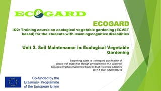 ECOGARD
IO2: Training course on ecological vegetable gardening (ECVET
based) for the students with learning/cognitive disabilities
Unit 3. Soil Maintenance in Ecological Vegetable
Gardening
Supporting access to training and qualification of
people with disabilities through development of VET course on
Ecological Vegetable Gardening based on ECVET learning outcomes
2017-1-BG01-KA202-036212
 