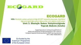 ECOGARD
IO2: Ekolojik sebze yetiştiriciliği (ECVET temelli) alanında, özellikle
öğrenim güçlüğü çeken öğrenciler için eğitim müfredatı
Unit 3. Ekolojik Sebze Yetiştiricliğinde
Toprak Bakımı (Islahı)
Supporting access to training and qualification of
people with disabilities through development of VET course on
Ecological Vegetable Gardening based on ECVET learning outcomes
2017-1-BG01-KA202-036212
 