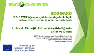 ECOGARD
IO2: ECVET öğrenim çıktılarına dayalı ekolojik
sebze yetiştiriciliği için eğitim müfredatı
Ünite 4. Ekolojik Sebze Yetiştiriciliğinde
Ekim ve Dikim
ECVET öğrenim çıktılarına dayalı Ekolojik Sebze Yetiştiriciliği
müfredatının geliştirilmesi yoluyla engelli bireylerin beceri
eğitimlerine erişiminin desteklenmesi
2017-1-BG01-KA202-036212
 