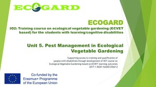 ECOGARD
IO2: Training course on ecological vegetable gardening (ECVET
based) for the students with learning/cognitive disabilities
Unit 5. Pest Management in Ecological
Vegetable Gardening
Supporting access to training and qualification of
people with disabilities through development of VET course on
Ecological Vegetable Gardening based on ECVET learning outcomes
2017-1-BG01-KA202-036212
 