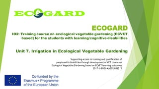 ECOGARD
IO2: Training course on ecological vegetable gardening (ECVET
based) for the students with learning/cognitive disabilities
Unit 7. Irrigation in Ecological Vegetable Gardening
Supporting access to training and qualification of
people with disabilities through development of VET course on
Ecological Vegetable Gardening based on ECVET learning outcomes
2017-1-BG01-KA202-036212
 