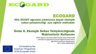 ECOGARD
IO2: ECVET öğrenim çıktılarına dayalı ekolojik
sebze yetiştiriciliği için eğitim müfredatı
Ünite 8. Ekolojik Sebze Yetiştiriciliğinde
Makinelerin Kullanımı
ECVET öğrenim çıktılarına dayalı Ekolojik Sebze Yetiştiriciliği
müfredatının geliştirilmesi yoluyla engelli bireylerin beceri
eğitimlerine erişiminin desteklenmesi
2017-1-BG01-KA202-036212
 