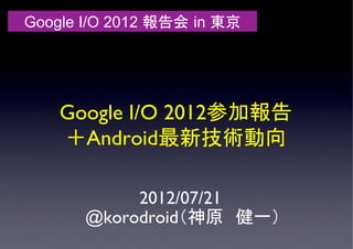 Google I/O 2012 報告会 in 東京	




    Google I/O 2012参加報告 
    ＋Android最新技術動向	

            2012/07/21
       @korodroid（神原　健一）	
 