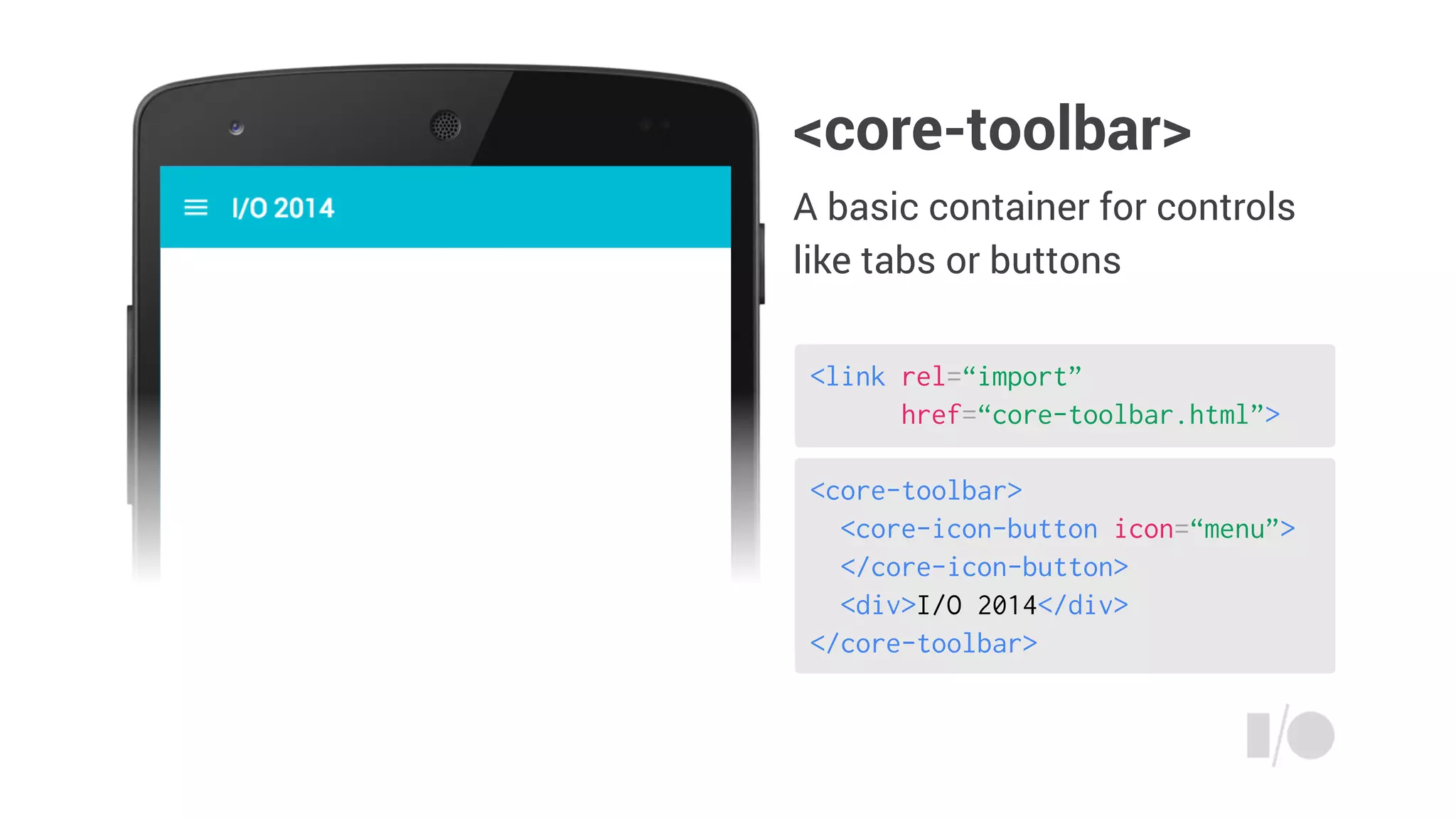 <core-toolbar>
<core-icon-button icon=“menu”>
</core-icon-button>
<div>I/O 2014</div>
</core-toolbar>
<link rel=“import”
href=“core-toolbar.html”>
<core-toolbar>
A basic container for controls
like tabs or buttons
 
