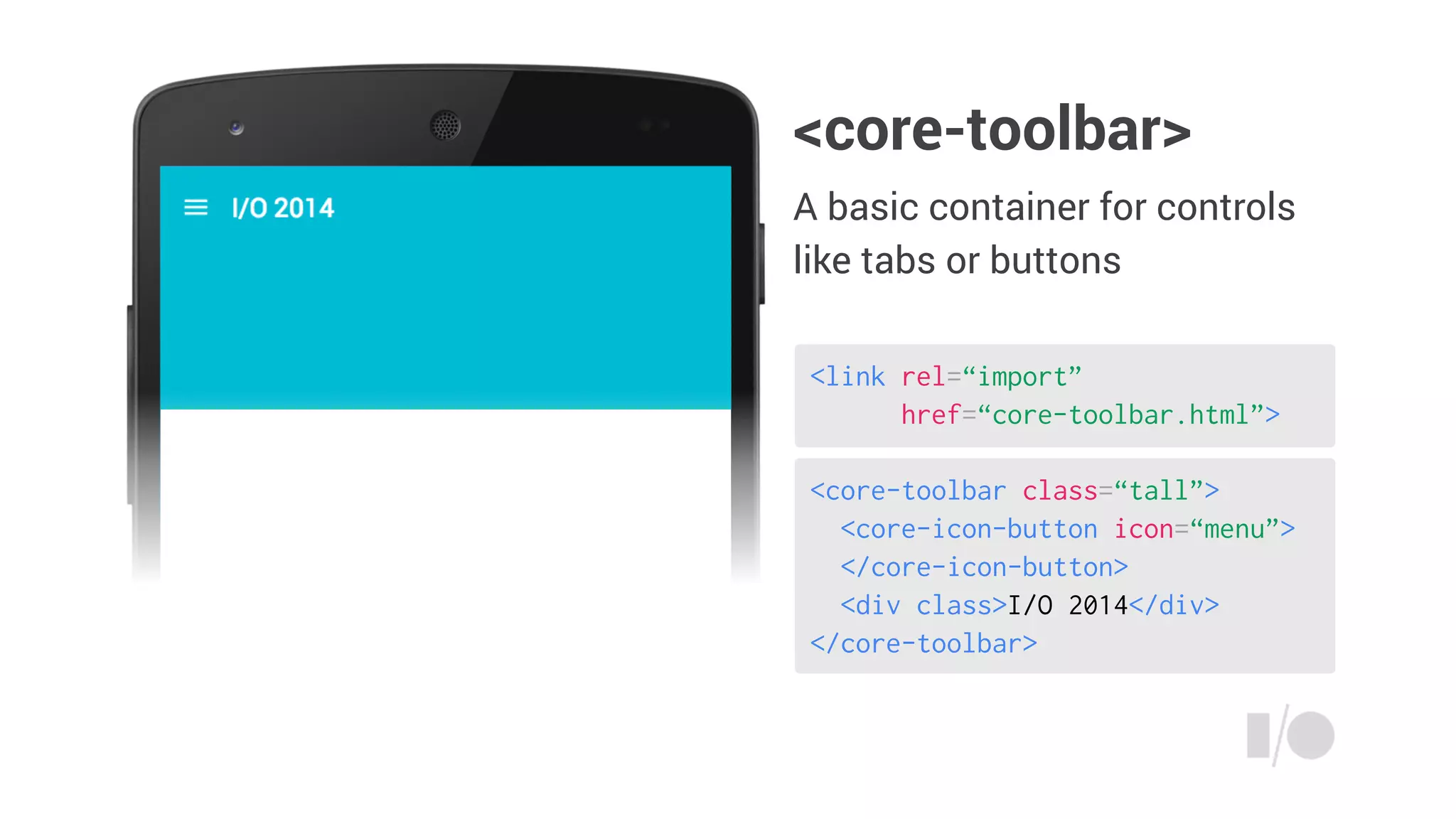 <core-toolbar class=“tall”>
<core-icon-button icon=“menu”>
</core-icon-button>
<div class>I/O 2014</div>
</core-toolbar>
<link rel=“import”
href=“core-toolbar.html”>
<core-toolbar>
A basic container for controls
like tabs or buttons
 