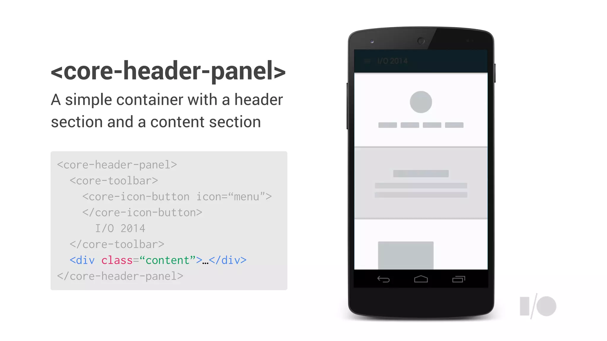 A simple container with a header
section and a content section
<core-header-panel>
<core-toolbar>
<core-icon-button icon=“menu">
</core-icon-button>
I/O 2014
</core-toolbar>
<div class=“content”>…</div>
</core-header-panel>
<core-header-panel>
 