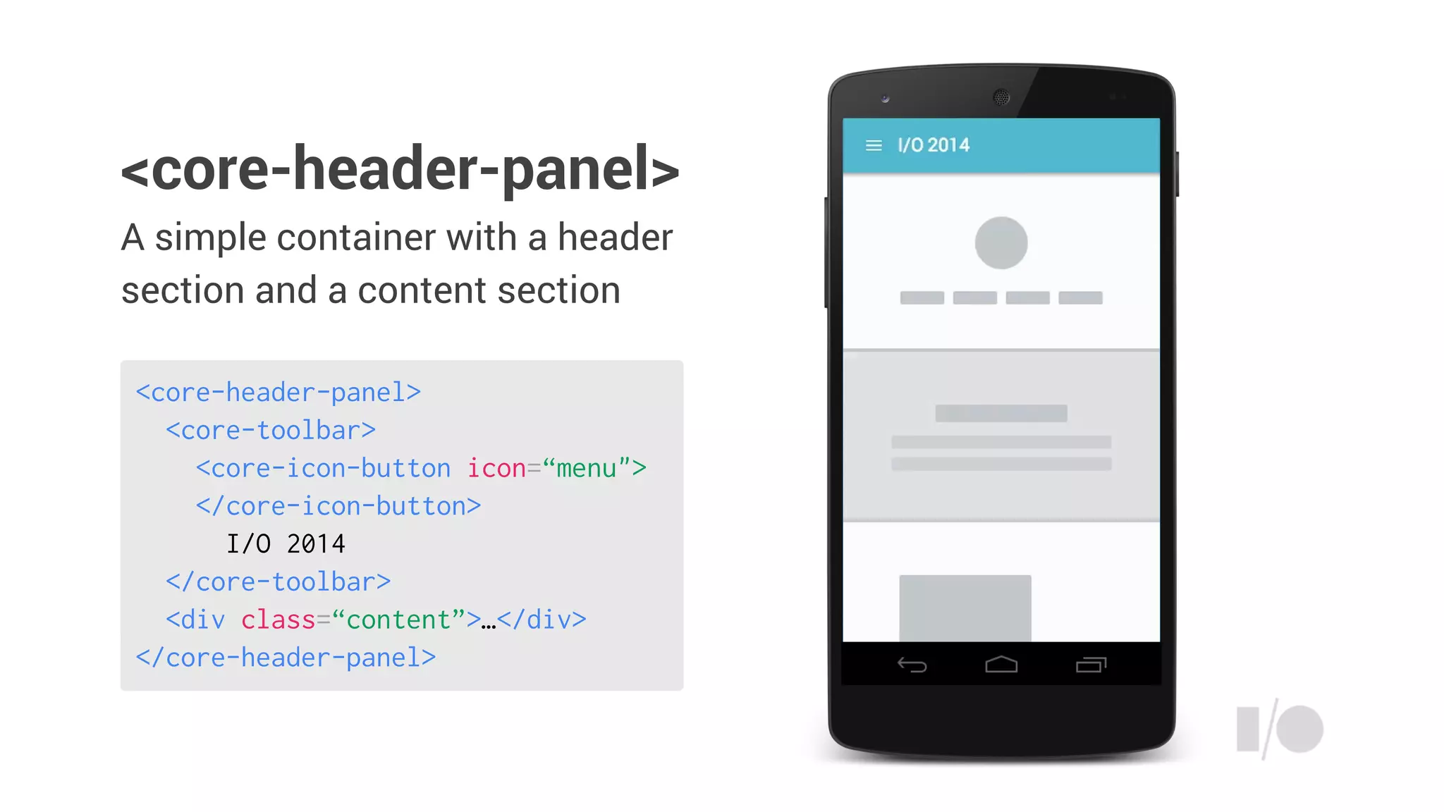 A simple container with a header
section and a content section
<core-header-panel>
<core-toolbar>
<core-icon-button icon=“menu">
</core-icon-button>
I/O 2014
</core-toolbar>
<div class=“content”>…</div>
</core-header-panel>
<core-header-panel>
 