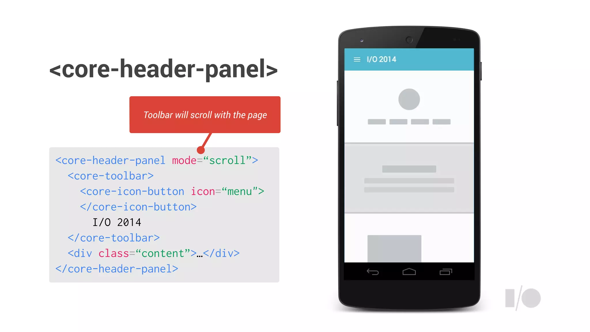 <core-header-panel mode=“scroll”>
<core-toolbar>
<core-icon-button icon=“menu">
</core-icon-button>
I/O 2014
</core-toolbar>
<div class=“content”>…</div>
</core-header-panel>
Toolbar will scroll with the page
<core-header-panel>
 